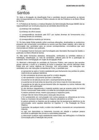 SECRETARIA DE GESTÃO
27
10. Após a divulgação da classificação final o candidato deverá acompanhar os demais
atos correspondentes ao Concurso Público através do site da Prefeitura e do Diário Oficial
de Santos.
11. A Prefeitura de Santos e o Instituto Brasileiro de Administração Municipal (IBAM) não se
responsabilizam por eventuais prejuízos ao candidato decorrentes de:
a) endereço não atualizado;
b) endereço de difícil acesso;
c) correspondência devolvida pela ECT por razões diversas de fornecimento e/ou
endereço errado do candidato;
d) correspondência recebida por terceiros.
12. Os itens deste Edital poderão sofrer eventuais alterações, atualizações ou acréscimos
enquanto não consumada a providência ou evento que lhes disser respeito, até a data da
convocação dos candidatos para as provas correspondentes, circunstância que será
mencionada em Edital a ser publicado.
13. O resultado final do Concurso será homologado pelo Secretário Municipal de Gestão e
publicado no Diário Oficial de Santos.
14. Não serão fornecidos atestados, declarações, certificados ou certidões relativos à
habilitação, classificação, ou nota de candidatos, valendo para tal fim a publicação do
resultado final e homologação em órgão de divulgação oficial.
15. Motivará a eliminação do candidato do Concurso Público, sem prejuízo das sanções
penais cabíveis, a burla ou a tentativa de burla a quaisquer das normas definidas neste
Edital e/ou em outros relativos ao Concurso, nos comunicados, nas instruções aos
candidatos e/ou nas instruções constantes da Prova, o candidato que:
a) apresentar-se após o horário estabelecido para fechamento dos portões do prédio,
inadmitindo-se qualquer tolerância;
b) não comparecer às provas seja qual for o motivo alegado;
c) não apresentar o documento que bem o identifique;
d) ausentar-se da sala de provas sem o acompanhamento do fiscal;
e) ausentar-se do local antes de decorrida uma hora e meia do início das provas;
f) ausentar-se da sala de provas levando folha de respostas ou outros materiais não
permitidos, sem autorização;
g) não devolver integralmente o material recebido caso se ausente antes do horário
mínimo mencionado neste edital e no edital de convocação para as provas;
h) estiver portando armas, mesmo que possua o respectivo porte;
i) lançar mão de meios ilícitos para a execução das provas;
j) for surpreendido em comunicação com outras pessoas ou utilizando-se de livros,
notas ou impressos não permitidos ou máquina calculadora ou similar;
k) estiver portando ou fazendo uso de qualquer tipo de equipamento eletrônico ou de
comunicação como aqueles descritos no Capítulo V – Da Prestação da Prova
Objetiva;
l) perturbar, de qualquer modo, a ordem dos trabalhos, incorrendo em comportamento
indevido;
m) agir com descortesia ou tratamento incorreto em relação a qualquer pessoa
envolvida na aplicação das provas ou autoridades presentes;
n) descumprir qualquer regra estabelecida neste Edital, nas retificações e no Edital de
Convocação para a realização das provas.
 