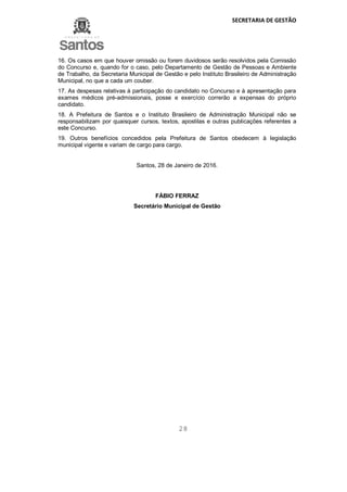 SECRETARIA DE GESTÃO
28
16. Os casos em que houver omissão ou forem duvidosos serão resolvidos pela Comissão
do Concurso e, quando for o caso, pelo Departamento de Gestão de Pessoas e Ambiente
de Trabalho, da Secretaria Municipal de Gestão e pelo Instituto Brasileiro de Administração
Municipal, no que a cada um couber.
17. As despesas relativas à participação do candidato no Concurso e à apresentação para
exames médicos pré-admissionais, posse e exercício correrão a expensas do próprio
candidato.
18. A Prefeitura de Santos e o Instituto Brasileiro de Administração Municipal não se
responsabilizam por quaisquer cursos, textos, apostilas e outras publicações referentes a
este Concurso.
19. Outros benefícios concedidos pela Prefeitura de Santos obedecem à legislação
municipal vigente e variam de cargo para cargo.
Santos, 28 de Janeiro de 2016.
FÁBIO FERRAZ
Secretário Municipal de Gestão
 