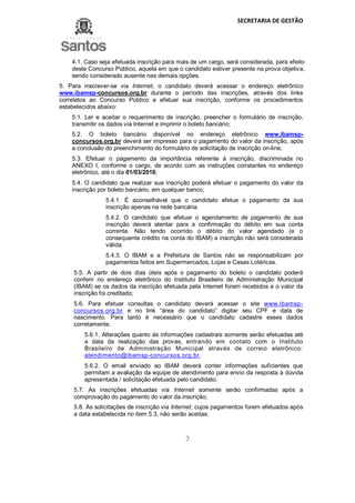 SECRETARIA DE GESTÃO
3
4.1. Caso seja efetuada inscrição para mais de um cargo, será considerada, para efeito
deste Concurso Público, aquela em que o candidato estiver presente na prova objetiva,
sendo considerado ausente nas demais opções.
5. Para inscrever-se via Internet, o candidato deverá acessar o endereço eletrônico
www.ibamsp-concursos.org.br durante o período das inscrições, através dos links
correlatos ao Concurso Público e efetuar sua inscrição, conforme os procedimentos
estabelecidos abaixo:
5.1. Ler e aceitar o requerimento de inscrição, preencher o formulário de inscrição,
transmitir os dados via Internet e imprimir o boleto bancário;
5.2. O boleto bancário disponível no endereço eletrônico www.ibamsp-
concursos.org.br deverá ser impresso para o pagamento do valor da inscrição, após
a conclusão do preenchimento do formulário de solicitação de inscrição on-line;
5.3. Efetuar o pagamento da importância referente à inscrição, discriminada no
ANEXO I, conforme o cargo, de acordo com as instruções constantes no endereço
eletrônico, até o dia 01/03/2016;
5.4. O candidato que realizar sua inscrição poderá efetuar o pagamento do valor da
inscrição por boleto bancário, em qualquer banco;
5.4.1. É aconselhável que o candidato efetue o pagamento da sua
inscrição apenas na rede bancária.
5.4.2. O candidato que efetuar o agendamento de pagamento de sua
inscrição deverá atentar para a confirmação do débito em sua conta
corrente. Não tendo ocorrido o débito do valor agendado (e o
consequente crédito na conta do IBAM) a inscrição não será considerada
válida.
5.4.3. O IBAM e a Prefeitura de Santos não se responsabilizam por
pagamentos feitos em Supermercados, Lojas e Casas Lotéricas.
5.5. A partir de dois dias úteis após o pagamento do boleto o candidato poderá
conferir no endereço eletrônico do Instituto Brasileiro de Administração Municipal
(IBAM) se os dados da inscrição efetuada pela Internet foram recebidos e o valor da
inscrição foi creditado;
5.6. Para efetuar consultas o candidato deverá acessar o site www.ibamsp-
concursos.org.br e no link “área do candidato” digitar seu CPF e data de
nascimento. Para tanto é necessário que o candidato cadastre esses dados
corretamente.
5.6.1. Alterações quanto às informações cadastrais somente serão efetuadas até
a data da realização das provas, entrando em contato com o Instituto
Brasileiro de Administração Municipal através de correio eletrônico:
atendimento@ibamsp-concursos.org.br.
5.6.2. O email enviado ao IBAM deverá conter informações suficientes que
permitam a avaliação da equipe de atendimento para envio da resposta à dúvida
apresentada / solicitação efetuada pelo candidato.
5.7. As inscrições efetuadas via Internet somente serão confirmadas após a
comprovação do pagamento do valor da inscrição;
5.8. As solicitações de inscrição via Internet, cujos pagamentos forem efetuados após
a data estabelecida no item 5.3, não serão aceitas;
 