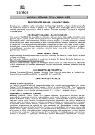 SECRETARIA DE GESTÃO
31
ANEXO III – PROGRAMAS – EDITAL nº 05/2016 – SEGES
CONHECIMENTOS BÁSICOS – LÍNGUA PORTUGUESA
Questões que possibilitem avaliar a capacidade de Interpretação de texto, conhecimento da norma culta
na modalidade escrita do idioma e aplicação da Ortografia oficial; Acentuação gráfica; Pontuação;
Classes gramaticais; Concordância verbal e nominal; Pronomes: emprego e colocação e Regência
nominal e verbal.
CONHECIMENTOS BÁSICOS – RACIOCÍNIO LÓGICO
Visa avaliar a habilidade do candidato em entender a estrutura lógica das relações arbitrárias entre
pessoas, lugares, coisas, eventos fictícios; deduzir novas informações das relações fornecidas e avaliar
as condições usadas para estabelecer a estrutura daquelas relações. As questões desta prova poderão
tratar das seguintes áreas: estruturas lógicas; lógica de argumentação: analogias, inferências, deduções
e conclusões; lógica sentencial (ou proposicional): proposições simples e compostas, tabelas verdade,
equivalências, Leis de De Morgan, diagramas lógicos; lógica de primeira ordem; princípios de contagem
e probabilidade; operações com conjuntos; raciocínio lógico envolvendo problemas aritméticos,
geométricos e matriciais.
CONHECIMENTOS GERAIS
Assuntos ligados à atualidade nas áreas: Econômica, Científica, Tecnológica, Cultural, Política e Social
do Brasil e do Mundo.
Conhecimentos histórico, geográfico e econômico da cidade de Santos. Conteúdo disponível em:
http://www.santos.sp.gov.br/?q=conheca-santos
As provas serão elaboradas a partir das informações disponíveis no site acima mencionado, não sendo
aceitas contestações das questões apresentadas na prova com base em conteúdos disponibilizados por
outras fontes.
CONHECIMENTOS DE INFORMÁTICA
Sistema Operacional Microsoft Windows; Microsoft Office: Editor de textos Word e Planilha Excel;
Internet e ferramentas Microsoft Office (versões 2007, 2010 e/ou 2013).
CONHECIMENTOS ESPECÍFICOS
AGENTE DE RISCO GEOLÓGICO
Lei Federal nº 12.340/10 e alterações subsequentes (dispõe sobre o Sistema Nacional de Defesa Civil). Decreto
Federal nº 7.257/10 (regulamenta a Medida Provisória nº 494 de 2 de julho de 2010). PPDC – Plano Preventivo de
Defesa Civil (Decreto nº 7.305/2015). Conceito de territorialização, micro-área e área de abrangência. Lei Federal nº
6.514/77. Portaria nº 3.214/78: Normas Regulamentadoras nº 8, 13, 19, 20 e 23. Lei Federal 12.608/12.
AUDITOR FISCAL DE TRIBUTOS MUNICIPAIS
Auditoria: Finalidades, objetivo, formas, tipos, conceitos relevantes, obrigatoriedade, legislação aplicável,
independência, competência profissional, responsabilidade social, âmbito do trabalho e execução do trabalho.
Normas de Auditoria: relativas à execução dos trabalhos, relativas à opinião do auditor, relativas aos relatórios e
pareceres. Controle interno. Técnicas e procedimentos de Auditoria: planejamento dos trabalhos, programas de
auditoria, papéis de trabalho, testes de auditoria, amostragem estatística em auditoria, eventos e transações
subsequentes, revisão analítica, entrevista, conferência de cálculo, confirmação, interpretação das informações,
observação. Procedimentos de auditoria em áreas específicas das Demonstrações Contábeis. Direito
Administrativo: Conceito de Direito Administrativo. Princípios Informativos do Direito Administrativo. Administração
Pública: conceito; órgãos e agentes públicos. A atividade administrativa. Princípios básicos da Administração Pública
e Informativos do regime jurídico-administrativo. Poderes Administrativos. Atos Administrativos. Conceito, requisitos
e atributos. Atos vinculados e Atos discricionários. O Poder de Polícia. A invalidação dos atos administrativos:
anulação e revogação. A organização administrativa brasileira: Administração descentralizada. Fundação,
 