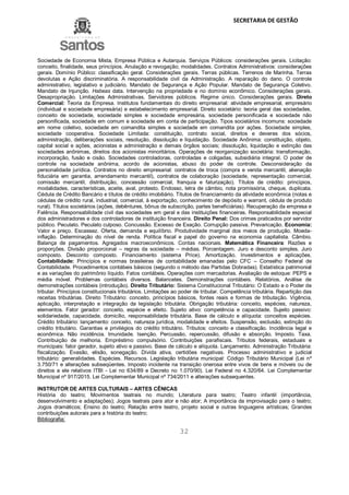 SECRETARIA DE GESTÃO
32
Sociedade de Economia Mista, Empresa Pública e Autarquia. Serviços Públicos: considerações gerais. Licitação:
conceito, finalidade, seus princípios. Anulação e revogação; modalidades. Contratos Administrativos: considerações
gerais. Domínio Público: classificação geral. Considerações gerais. Terras públicas. Terrenos de Marinha. Terras
devolutas e Ação discriminatória. A responsabilidade civil da Administração. A reparação do dano. O controle
administrativo, legislativo e judiciário. Mandato de Segurança e Ação Popular. Mandato de Segurança Coletivo.
Mandato de Injunção. Habeas data. Intervenção na propriedade e no domínio econômico. Considerações gerais.
Desapropriação. Limitações Administrativas. Servidores públicos. Regime único. Considerações gerais. Direto
Comercial: Teoria da Empresa. Institutos fundamentais do direito empresarial: atividade empresarial, empresário
(individual e sociedade empresária) e estabelecimento empresarial. Direito societário: teoria geral das sociedades,
conceito de sociedade, sociedade simples e sociedade empresária, sociedade personificada e sociedade não
personificada, sociedade em comum e sociedade em conta de participação. Tipos societários incomuns: sociedade
em nome coletivo, sociedade em comandita simples e sociedade em comandita por ações. Sociedade simples,
sociedade cooperativa. Sociedade Limitada: constituição, contrato social, direitos e deveres dos sócios,
administração, deliberações sociais, resolução, dissolução e liquidação. Sociedade Anônima: constituição, objeto,
capital social e ações, acionistas e administração e demais órgãos sociais; dissolução, liquidação e extinção das
sociedades anônimas, direitos dos acionistas minoritários. Operações de reorganização societária: transformação,
incorporação, fusão e cisão. Sociedades controladoras, controladas e coligadas, subsidiária integral. O poder de
controle na sociedade anônima, acordo de acionistas, abuso do poder de controle. Desconsideração da
personalidade jurídica. Contratos no direito empresarial: contratos de troca (compra e venda mercantil, alienação
fiduciária em garantia, arrendamento mercantil), contratos de colaboração (sociedade, representação comercial,
comissão mercantil, distribuição, concessão comercial, franquia e faturização). Títulos de crédito: princípios,
modalidades, características, aceite, aval, protesto. Endosso, letra de câmbio, nota promissória, cheque, duplicata.
Cédula de Crédito Bancário e títulos de crédito imobiliário. Títulos de financiamento da atividade econômica (notas e
cédulas de crédito rural, industrial, comercial, à exportação, conhecimento de depósito e warrant, cédula de produto
rural). Títulos societários (ações, debêntures, bônus de subscrição, partes beneficiárias). Recuperação da empresa e
Falência. Responsabilidade civil das sociedades em geral e das instituições financeiras. Responsabilidade especial
dos administradores e dos controladores de instituição financeira. Direito Penal: Dos crimes praticados por servidor
público. Peculato. Peculato culposo. Concussão. Excesso de Exação. Corrupção passiva. Prevaricação. Economia:
Valor e preço. Escassez. Oferta, demanda e equilíbrio. Produtividade marginal dos meios de produção. Moeda-
inflação. Determinação do nível de renda. Política fiscal e papel do governo na economia capitalista. Câmbio.
Balança de pagamentos. Agregados macroeconômicos. Contas nacionais. Matemática Financeira: Razões e
proporções. Divisão proporcional – regras da sociedade – médias. Porcentagem. Juro e desconto simples. Juro
composto. Desconto composto. Financiamento (sistema Price). Amortização. Investimentos e aplicações.
Contabilidade: Princípios e normas brasileiras de contabilidade emanadas pelo CFC – Conselho Federal de
Contabilidade. Procedimentos contábeis básicos (segundo o método das Partidas Dobradas). Estatística patrimonial
e as variações do patrimônio líquido. Fatos contábeis. Operações com mercadorias. Avaliação de estoque: PEPS e
média móvel. Problemas contábeis diversos. Balancetes. Demonstrações contábeis. Relatórios. Análise de
demonstrações contábeis (introdução). Direito Tributário: Sistema Constitucional Tributário: O Estado e o Poder de
tributar. Princípios constitucionais tributários. Limitações ao poder de tributar. Competência tributária. Repartição das
receitas tributárias. Direito Tributário: conceito, princípios básicos, fontes reais e formas de tributação. Vigência,
aplicação, interpretação e integração da legislação tributária. Obrigação tributária: conceito, espécies, natureza,
elementos. Fator gerador: conceito, espécie e efeito. Sujeito ativo: competência e capacidade. Sujeito passivo:
solidariedade, capacidade, domicílio, responsabilidade tributária. Base de cálculo e alíquota: conceitos espécies.
Crédito tributário: lançamento: conceito, natureza jurídica, modalidade e efeitos. Suspensão, exclusão, extinção do
crédito tributário. Garantias e privilégios do crédito tributário. Tributos: conceito e classificação. Incidência legal e
econômica. Não incidência. Imunidade. Isenção. Percussão, repercussão, difusão e absorção. Imposto. Taxa.
Contribuição de melhoria. Empréstimo compulsório. Contribuições parafiscais. Tributos federais, estaduais e
municipais: fator gerador, sujeito ativo e passivo. Base de cálculo e alíquota. Lançamento. Administração Tributária:
fiscalização. Evasão, elisão, sonegação. Dívida ativa, certidões negativas. Processo administrativo e judicial
tributário: generalidades. Espécies. Recursos. Legislação tributária municipal: Código Tributário Municipal (Lei nº
3.750/71 e alterações subseqüentes. Imposto incidente na transição onerosa entre vivos de bens e móveis ou de
direitos a ele relativos ITBI - Lei no 634/89 e Decreto no 1.070/90). Lei Federal no 4.320/64. Lei Complementar
Municipal nº 917/2015. Lei Complementar Municipal nº 734/2011 e alterações subsequentes.
INSTRUTOR DE ARTES CULTURAIS – ARTES CÊNICAS
História do teatro; Movimentos teatrais no mundo; Literatura para teatro; Teatro infantil (importância,
desenvolvimento e adaptações); Jogos teatrais para ator e não ator; A importância da improvisação para o teatro;
Jogos dramáticos; Ensino do teatro; Relação entre teatro, projeto social e outras linguagens artísticas; Grandes
contribuições autorais para a história do teatro;
Bibliografia:
 