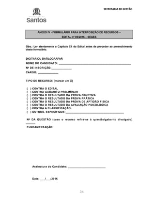 SECRETARIA DE GESTÃO
34
ANEXO IV - FORMULÁRIO PARA INTERPOSIÇÃO DE RECURSOS –
EDITAL nº 05/2016 – SEGES
Obs.: Ler atentamente o Capítulo XII do Edital antes de proceder ao preenchimento
deste formulário.
DIGITAR OU DATILOGRAFAR
NOME DO CANDIDATO: ______________________________________________
No
DE INSCRIÇÃO:_____________
CARGO: _____________
TIPO DE RECURSO: (marcar um X)
( ) CONTRA O EDITAL
( ) CONTRA GABARITO PRELIMINAR
( ) CONTRA O RESULTADO DA PROVA OBJETIVA
( ) CONTRA O RESULTADO DA PROVA PRÁTICA
( ) CONTRA O RESULTADO DA PROVA DE APTIDÃO FÍSICA
( ) CONTRA O RESULTADO DA AVALIAÇÃO PSICOLÓGICA
( ) CONTRA A CLASSIFICAÇÃO
( ) OUTROS. ESPECIFIQUE:_____________________________________
No
DA QUESTÃO (caso o recurso refira-se à questão/gabarito divulgado)
______
FUNDAMENTAÇÃO:
Assinatura do Candidato: ________________________
Data: ___/___/2016
 