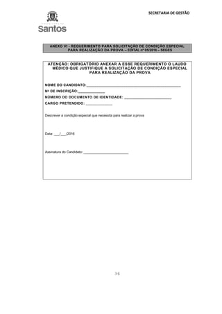 SECRETARIA DE GESTÃO
36
ANEXO VI - REQUERIMENTO PARA SOLICITAÇÃO DE CONDIÇÃO ESPECIAL
PARA REALIZAÇÃO DA PROVA – EDITAL nº 05/2016 – SEGES
ATENÇÃO: OBRIGATÓRIO ANEXAR A ESSE REQUERIMENTO O LAUDO
MÉDICO QUE JUSTIFIQUE A SOLICITAÇÃO DE CONDIÇÃO ESPECIAL
PARA REALIZAÇÃO DA PROVA
NOME DO CANDIDATO:______________________________________________
No
DE INSCRIÇÃO:_____________
NÚMERO DO DOCUMENTO DE IDENTIDADE: _______________________
CARGO PRETENDIDO: _____________
Descrever a condição especial que necessita para realizar a prova
Data: ___/___/2016
Assinatura do Candidato: ________________________
 
