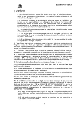 SECRETARIA DE GESTÃO
4
5.9. O candidato inscrito via Internet não deverá enviar cópia de nenhum documento,
sendo de sua exclusiva responsabilidade a informação dos dados cadastrais no ato
da inscrição, sob as penas da lei;
5.10. O Instituto Brasileiro de Administração Municipal (IBAM) e a Prefeitura de
Santos não se responsabilizam por solicitações de inscrições via Internet não
recebidas por motivo de ordem técnica dos computadores, falha de comunicação,
congestionamento de linhas de comunicação, bem como outros fatores de ordem
técnica que impossibilitem a transferência de dados;
5.11. O descumprimento das instruções de inscrição via Internet implicará a não
efetivação da inscrição.
5.12. Ao se inscrever o candidato deverá indicar no formulário de inscrição via
Internet, o código do cargo para o qual pretende concorrer, conforme tabela constante
do Anexo I deste Edital.
5.13. O candidato que deixar de indicar, no formulário de inscrição, o código da opção
do cargo terá sua inscrição cancelada.
6. Para efetuar sua inscrição o candidato poderá, também, utilizar os equipamentos do
Programa Acessa São Paulo que disponibiliza postos (locais públicos de acesso à internet)
em várias cidades do Estado de São Paulo. Esse Programa é completamente gratuito e o
acesso permitido a todo cidadão.
7. O candidato é responsável pelas informações prestadas no formulário de inscrição,
arcando com as eventuais consequências de erros de preenchimento daquele documento.
8. As informações prestadas no formulário de inscrição serão de inteira responsabilidade do
candidato, reservando-se à Prefeitura de Santos e ao Instituto Brasileiro de Administração
Municipal – IBAM o direito de excluir do Concurso Público aquele que não preencher esse
documento oficial de forma completa e correta e/ou fornecer dados inverídicos ou falsos.
9. Efetivada a inscrição, não serão aceitos pedidos para alteração do cargo.
10. Não haverá devolução da importância paga, ainda que a maior ou em duplicidade, seja
qual for o motivo alegado.
11. É vedada a transferência do valor pago a título de inscrição no presente Concurso para
terceiros, para outros concursos ou para outro cargo.
12. Não serão aceitas inscrições por via postal, fac-símile, condicionais ou extemporâneas
ou por qualquer outra via que não as especificadas neste Edital.
13. Não serão aceitas as solicitações de inscrição que não atenderem rigorosamente ao
estabelecido neste Edital.
14. O candidato que necessitar de condição especial para realização da prova deverá
solicitá-la, por escrito, conforme Modelo constante do Anexo VI deste Edital, no período
destinado às inscrições: de 01/02 a 29/02/2016, IMPRETERIVELMENTE e enviar a
solicitação mencionada, por meio de SEDEX, endereçado à Caixa Postal 18.120 – aos
cuidados do IBAM-SP – Departamento de Concursos CEP: 04626-970, REF. SANTOS –
CONCURSO PÚBLICO 05/2016.
14.1. Além do requerimento mencionado no item 14, o candidato deverá anexar
laudo médico que justifique a solicitação de condição especial para a realização das
provas.
14.2. Não será concedida condição especial ao candidato que não encaminhar o
laudo médico conforme item 14.1
 