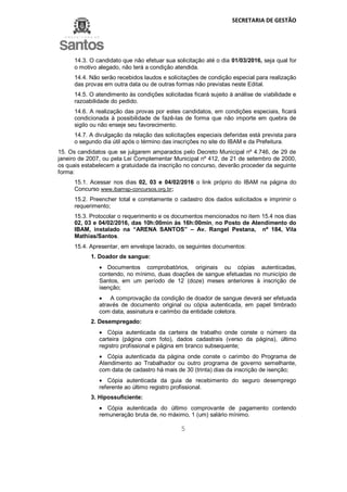 SECRETARIA DE GESTÃO
5
14.3. O candidato que não efetuar sua solicitação até o dia 01/03/2016, seja qual for
o motivo alegado, não terá a condição atendida.
14.4. Não serão recebidos laudos e solicitações de condição especial para realização
das provas em outra data ou de outras formas não previstas neste Edital.
14.5. O atendimento às condições solicitadas ficará sujeito à análise de viabilidade e
razoabilidade do pedido.
14.6. A realização das provas por estes candidatos, em condições especiais, ficará
condicionada à possibilidade de fazê-las de forma que não importe em quebra de
sigilo ou não enseje seu favorecimento.
14.7. A divulgação da relação das solicitações especiais deferidas está prevista para
o segundo dia útil após o término das inscrições no site do IBAM e da Prefeitura.
15. Os candidatos que se julgarem amparados pelo Decreto Municipal nº 4.746, de 29 de
janeiro de 2007, ou pela Lei Complementar Municipal nº 412, de 21 de setembro de 2000,
os quais estabelecem a gratuidade da inscrição no concurso, deverão proceder da seguinte
forma:
15.1. Acessar nos dias 02, 03 e 04/02/2016 o link próprio do IBAM na página do
Concurso www.ibamsp-concursos.org.br;
15.2. Preencher total e corretamente o cadastro dos dados solicitados e imprimir o
requerimento;
15.3. Protocolar o requerimento e os documentos mencionados no item 15.4 nos dias
02, 03 e 04/02/2016, das 10h:00min às 16h:00min, no Posto de Atendimento do
IBAM, instalado na “ARENA SANTOS” – Av. Rangel Pestana, nº 184, Vila
Mathias/Santos.
15.4. Apresentar, em envelope lacrado, os seguintes documentos:
1. Doador de sangue:
 Documentos comprobatórios, originais ou cópias autenticadas,
contendo, no mínimo, duas doações de sangue efetuadas no município de
Santos, em um período de 12 (doze) meses anteriores à inscrição de
isenção;
 A comprovação da condição de doador de sangue deverá ser efetuada
através de documento original ou cópia autenticada, em papel timbrado
com data, assinatura e carimbo da entidade coletora.
2. Desempregado:
 Cópia autenticada da carteira de trabalho onde conste o número da
carteira (página com foto), dados cadastrais (verso da página), último
registro profissional e página em branco subsequente;
 Cópia autenticada da página onde conste o carimbo do Programa de
Atendimento ao Trabalhador ou outro programa de governo semelhante,
com data de cadastro há mais de 30 (trinta) dias da inscrição de isenção;
 Cópia autenticada da guia de recebimento do seguro desemprego
referente ao último registro profissional.
3. Hipossuficiente:
 Cópia autenticada do último comprovante de pagamento contendo
remuneração bruta de, no máximo, 1 (um) salário mínimo.
 