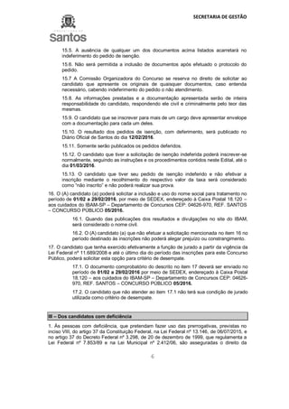 SECRETARIA DE GESTÃO
6
15.5. A ausência de qualquer um dos documentos acima listados acarretará no
indeferimento do pedido de isenção.
15.6. Não será permitida a inclusão de documentos após efetuado o protocolo do
pedido.
15.7 A Comissão Organizadora do Concurso se reserva no direito de solicitar ao
candidato que apresente os originais de quaisquer documentos, caso entenda
necessário, cabendo indeferimento do pedido o não atendimento.
15.8. As informações prestadas e a documentação apresentada serão de inteira
responsabilidade do candidato, respondendo ele civil e criminalmente pelo teor das
mesmas.
15.9. O candidato que se inscrever para mais de um cargo deve apresentar envelope
com a documentação para cada um deles.
15.10. O resultado dos pedidos de isenção, com deferimento, será publicado no
Diário Oficial de Santos do dia 12/02/2016.
15.11. Somente serão publicados os pedidos deferidos.
15.12. O candidato que tiver a solicitação de isenção indeferida poderá inscrever-se
normalmente, seguindo as instruções e os procedimentos contidos neste Edital, até o
dia 01/03/2016.
15.13. O candidato que tiver seu pedido de isenção indeferido e não efetivar a
inscrição mediante o recolhimento do respectivo valor da taxa será considerado
como “não inscrito” e não poderá realizar sua prova.
16. O (A) candidato (a) poderá solicitar a inclusão e uso do nome social para tratamento no
período de 01/02 a 29/02/2016, por meio de SEDEX, endereçado à Caixa Postal 18.120 –
aos cuidados do IBAM-SP – Departamento de Concursos CEP: 04626-970, REF. SANTOS
– CONCURSO PÚBLICO 05/2016.
16.1. Quando das publicações dos resultados e divulgações no site do IBAM,
será considerado o nome civil.
16.2. O (A) candidato (a) que não efetuar a solicitação mencionada no item 16 no
período destinado às inscrições não poderá alegar prejuízo ou constrangimento.
17. O candidato que tenha exercido efetivamente a função de jurado a partir da vigência da
Lei Federal nº 11.689/2008 e até o último dia do período das inscrições para este Concurso
Público, poderá solicitar esta opção para critério de desempate.
17.1. O documento comprobatório do descrito no item 17 deverá ser enviado no
período de 01/02 a 29/02/2016 por meio de SEDEX, endereçado à Caixa Postal
18.120 – aos cuidados do IBAM-SP – Departamento de Concursos CEP: 04626-
970, REF. SANTOS – CONCURSO PÚBLICO 05/2016.
17.2. O candidato que não atender ao item 17.1 não terá sua condição de jurado
utilizada como critério de desempate.
III – Dos candidatos com deficiência
1. Às pessoas com deficiência, que pretendam fazer uso das prerrogativas, previstas no
inciso VIII, do artigo 37 da Constituição Federal, na Lei Federal nº 13.146, de 06/07/2015, e
no artigo 37 do Decreto Federal nº 3.298, de 20 de dezembro de 1999, que regulamenta a
Lei Federal nº 7.853/89 e na Lei Municipal nº 2.412/06, são asseguradas o direito da
 