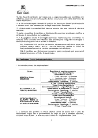 SECRETARIA DE GESTÃO
8
10. Não havendo candidatos aprovados para as vagas reservadas aos candidatos com
deficiência, estas serão preenchidas pelos demais concursados, com estrita observância da
ordem classificatória.
11. A não observância pelo candidato de qualquer das disposições deste Capítulo implicará
a perda do direito a ser nomeado para as vagas reservadas a deficientes.
12. O laudo médico apresentado terá validade somente para este concurso e não será
devolvido.
13. Após a investidura do candidato, a deficiência não poderá ser arguida para justificar a
concessão de aposentadoria ou readaptação.
14. A divulgação da relação de solicitações deferidas e indeferidas para a concorrência no
concurso como candidato com deficiência está prevista para o segundo dia útil após o
término das inscrições no site do IBAM e da Prefeitura.
14.1. O candidato cuja inscrição na condição de pessoa com deficiência tenha sido
indeferida poderá interpor recurso, conforme instruções contidas no Edital de
deferimento/indeferimento de inscrição como pessoa com deficiência.
14.2. O candidato que não interpuser recurso no prazo mencionado será responsável
pelas consequências advindas de sua omissão.
IV – Das Fases e Provas do Concurso Público
1. O concurso constará das seguintes fases:
Cargos Quantidade de questões por assunto
AGENTE DE RISCO
GEOLÓGICO
1ª Fase – Prova Escrita Objetiva
Conhecimentos Básicos:
 Língua Portuguesa – 10 questões
 Raciocínio Lógico – 5 questões
Conhecimentos Gerais – 10 questões
Conhecimentos Específicos – 25 questões
2ª Fase – Prova de Aptidão Física
AUDITOR FISCAL DE
TRIBUTOS MUNICIPAIS
1ª Fase – Prova Escrita Objetiva
Conhecimentos Básicos – Língua Portuguesa – 10 questões
Conhecimentos de Informática – 05 questões
Conhecimentos Específicos – 35 questões
2ª Fase – Prova de Títulos
3ª Fase – Avaliação Psicológica
INSTRUTOR DE ARTES
CULTURAIS – TODAS AS
MODALIDADES E MÚSICO
INSTRUMENTISTA - PIANO
1ª Fase – Prova Escrita Objetiva
Conhecimentos Básicos:
 Língua Portuguesa – 10 questões
 Raciocínio Lógico – 5 questões
Conhecimentos Gerais – 10 questões
Conhecimentos Específicos – 25 questões
2ª Fase – Prova Prática
2. O conteúdo das questões da Prova Objetiva variará de acordo com o grau de
escolaridade exigido para o preenchimento do cargo ao qual o candidato concorrer,
conforme tabela do item 1, e de acordo com o Anexo III – Programas deste Edital.
 