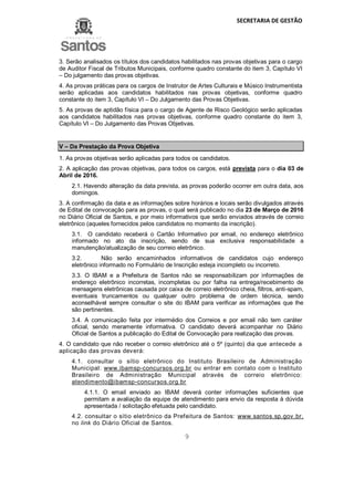 SECRETARIA DE GESTÃO
9
3. Serão analisados os títulos dos candidatos habilitados nas provas objetivas para o cargo
de Auditor Fiscal de Tributos Municipais, conforme quadro constante do item 3, Capítulo VI
– Do julgamento das provas objetivas.
4. As provas práticas para os cargos de Instrutor de Artes Culturais e Músico Instrumentista
serão aplicadas aos candidatos habilitados nas provas objetivas, conforme quadro
constante do item 3, Capítulo VI – Do Julgamento das Provas Objetivas.
5. As provas de aptidão física para o cargo de Agente de Risco Geológico serão aplicadas
aos candidatos habilitados nas provas objetivas, conforme quadro constante do item 3,
Capítulo VI – Do Julgamento das Provas Objetivas.
V – Da Prestação da Prova Objetiva
1. As provas objetivas serão aplicadas para todos os candidatos.
2. A aplicação das provas objetivas, para todos os cargos, está prevista para o dia 03 de
Abril de 2016.
2.1. Havendo alteração da data prevista, as provas poderão ocorrer em outra data, aos
domingos.
3. A confirmação da data e as informações sobre horários e locais serão divulgados através
de Edital de convocação para as provas, o qual será publicado no dia 23 de Março de 2016
no Diário Oficial de Santos, e por meio informativos que serão enviados através de correio
eletrônico (aqueles fornecidos pelos candidatos no momento da inscrição).
3.1. O candidato receberá o Cartão Informativo por email, no endereço eletrônico
informado no ato da inscrição, sendo de sua exclusiva responsabilidade a
manutenção/atualização de seu correio eletrônico.
3.2. Não serão encaminhados informativos de candidatos cujo endereço
eletrônico informado no Formulário de Inscrição esteja incompleto ou incorreto.
3.3. O IBAM e a Prefeitura de Santos não se responsabilizam por informações de
endereço eletrônico incorretas, incompletas ou por falha na entrega/recebimento de
mensagens eletrônicas causada por caixa de correio eletrônico cheia, filtros, anti-spam,
eventuais truncamentos ou qualquer outro problema de ordem técnica, sendo
aconselhável sempre consultar o site do IBAM para verificar as informações que lhe
são pertinentes.
3.4. A comunicação feita por intermédio dos Correios e por email não tem caráter
oficial, sendo meramente informativa. O candidato deverá acompanhar no Diário
Oficial de Santos a publicação do Edital de Convocação para realização das provas.
4. O candidato que não receber o correio eletrônico até o 5º (quinto) dia que antecede a
aplicação das provas deverá:
4.1. consultar o sítio eletrônico do Instituto Brasileiro de Administração
Municipal: www.ibamsp-concursos.org.br ou entrar em contato com o Instituto
Brasileiro de Administração Municipal através de correio eletrônico:
atendimento@ibamsp-concursos.org.br
4.1.1. O email enviado ao IBAM deverá conter informações suficientes que
permitam a avaliação da equipe de atendimento para envio da resposta à dúvida
apresentada / solicitação efetuada pelo candidato.
4.2. consultar o sítio eletrônico da Prefeitura de Santos: www.santos.sp.gov.br,
no link do Diário Oficial de Santos.
 