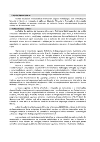 1 - Objetivo da contratação
Realizar estudos de necessidades e desenvolver proposta metodológica e de conteúdo para
fomento e incentivo à realização de ações de Educação Alimentar e Promoção da Alimentação
Adequada e Saudável nos estados e municípios por meio das Câmaras Intersetoriais de Segurança
Alimentar e Nutricionais estaduais.
2 – Antecedentes e contexto
A eficácia das políticas de Segurança Alimentar e Nutricional (SAN) dependem da gestão
adequada e intersetorial dos programas e ações em implementação. Deste modo, é de fundamental
importância que os gestores municipais e estaduais que integram o Sistema Nacional de Segurança
Alimentar e Nutricional sejam capacitados para a realização de ações de Educação Alimentar e
Nutricional. Assim, torna-se necessário a elaboração de materiais educativos e estratégias de
capacitação em segurança alimentar e nutricional para subsidiar essas ações de capacitação em todo
o país.
O processo de implantação e gestão do Sistema de Segurança Alimentar e Nutricional junto
aos estados e municípios brasileiro, necessita de ações de capacitação em diversas áreas, como por
exemplo, na implementação das ações de Educação Alimentar e Nutricional. O objetivo desse
processo é a consolidação de conselhos, câmaras intersetoriais e planos de segurança alimentar e
nutricional nos âmbitos estadual e municipal, de forma a potencializar e contribuir para as ações de
SAN realizadas no território.
O Sisan já contabilizou a adesão dos 27 estados, voltando-se no momento ao processo de
adesão municipal. Esse processo requer um trabalho intenso de mobilização, formação, capacitação
e comunicação junto a gestores estaduais e municipais e junto à sociedade civil. Estão previstas para
2014 ações de apoio técnico e financeiro aos estados e também projetos de extensão universitária,
além da organização de uma rede nacional de segurança alimentar e nutricional.
A Câmara Interministerial de Segurança Alimentar e Nutricional (Caisan Nacional) é a
instância governamental responsável pela coordenação e pelo monitoramento intersetorial das
políticas públicas, na esfera federal, relacionadas à SAN e consequentemente, à garantia do Direito
Humano à Alimentação Adequada (DHAA).
A Caisan organiza, de forma articulada e integrada, os indicadores e as informações
disponibilizadas nos diversos sistemas setoriais existentes, contribuindo para o seu fortalecimento,
nos campos da produção e disponibilidade de alimentos; do acesso à alimentação adequada e
saudável, incluindo água; da saúde, nutrição e acesso a serviços relacionados; da educação e dos
programas relacionados à segurança alimentar e nutricional. Criada pelo Decreto nº 6.273 de 23 de
Novembro de 2007, a Caisan está sob a coordenação do Ministério do Desenvolvimento Social e
Combate à Fome (MDS) e instalada na Secretaria Nacional de Segurança Alimentar e Nutricional
(Sesan).
A Coordenação Geral de Educação Alimentar e Nutricional (CGEAN) é o núcleo do Ministério
do Desenvolvimento Social e Combate à Fome (MDS) que tem por objetivo desenvolver ações de
Educação Alimentar e Nutricional, no contexto da realização do Direito Humano à Alimentação
Adequada e da garantia da Segurança Alimentar e Nutricional.
A proposta de contratação da consultoria justifica-se pela necessidade de realizar estudos de
necessidades e desenvolvimento de proposta metodológica e de conteúdo para o fomento e
incentivo à ações no tema da Educação Alimentar e Nutricional nos estados e municípios, tendo
como foco a interlocução as Câmaras Intersetoriais de Segurança Alimentar e Nutricional estaduais.
 