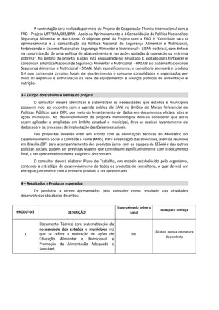 A contratação será realizada por meio do Projeto de Cooperação Técnica Internacional com a
FAO - Projeto UTF/BRA/085/BRA - Apoio ao Aprimoramento e à Consolidação da Política Nacional de
Segurança Alimentar e Nutricional. O objetivo geral do Projeto com a FAO é "Contribuir para o
aprimoramento e a consolidação da Política Nacional de Segurança Alimentar e Nutricional,
fortalecendo o Sistema Nacional de Segurança Alimentar e Nutricional – SISAN no Brasil, com ênfase
na concretização de uma política de abastecimento e nas ações voltadas à superação da extrema
pobreza". No âmbito do projeto, a ação, está enquadrada no Resultado 1, voltado para fortalecer e
consolidar a Política Nacional de Segurança Alimentar e Nutricional - PNSAN e o Sistema Nacional de
Segurança Alimentar e Nutricional - SISAN. Mais especificamente, a consultoria atenderá o produto
1.4 que contempla circuitos locais de abastecimento e consumo consolidados e organizados por
meio da expansão e estruturação da rede de equipamentos e serviços públicos de alimentação e
nutrição.
3 – Escopo do trabalho e limites do projeto
O consultor deverá identificar e sistematizar as necessidades que estados e municípios
possuem indo ao encontro com a agenda pública de EAN, no âmbito do Marco Referencial de
Políticas Públicas para EAN, por meio do levantamento de dados em documentos oficiais, sites e
ações municipais. No desenvolvimento da proposta metodológica deve-se considerar que estas
sejam aplicadas e ampliadas em âmbito estadual e municipal, deve-se realizar levantamento de
dados sobre os processos de implantação das Caisans estaduais.
Tais propostas deverão estar em acordo com as orientações técnicas do Ministério do
Desenvolvimento Social e Combate à Fome (MDS). Para a realização das atividades, além de reuniões
em Brasília (DF) para acompanhamento dos produtos junto com as equipes da SESAN e das outras
políticas sociais, podem ser previstas viagens que contribuam significativamente com o documento
final, a ser apresentado durante a vigência do contrato.
O consultor deverá elaborar Plano de Trabalho, em modelo estabelecido pelo organismo,
contendo a estratégia de desenvolvimento de todos os produtos de consultoria, o qual deverá ser
entregue juntamente com o primeiro produto a ser apresentado.
4 – Resultados e Produtos esperados
Os produtos a serem apresentados pelo consultor como resultado das atividades
desenvolvidas são abaixo descritos:
PRODUTOS DESCRIÇÃO
% aproximada sobre o
total
Data para entrega
1
Documento Técnico com sistematização da
necessidade dos estados e municípios no
que se refere a realização de ações de
Educação Alimentar e Nutricional e
Promoção da Alimentação Adequada e
Saudável;
9%
30 dias após a assinatura
do contrato
 