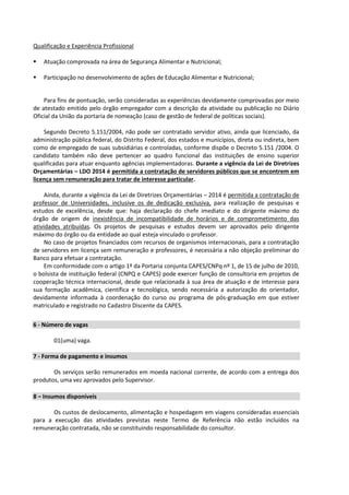 Qualificação e Experiência Profissional
 Atuação comprovada na área de Segurança Alimentar e Nutricional;
 Participação no desenvolvimento de ações de Educação Alimentar e Nutricional;
Para fins de pontuação, serão consideradas as experiências devidamente comprovadas por meio
de atestado emitido pelo órgão empregador com a descrição da atividade ou publicação no Diário
Oficial da União da portaria de nomeação (caso de gestão de federal de políticas sociais).
Segundo Decreto 5.151/2004, não pode ser contratado servidor ativo, ainda que licenciado, da
administração pública federal, do Distrito Federal, dos estados e municípios, direta ou indireta, bem
como de empregado de suas subsidiárias e controladas, conforme dispõe o Decreto 5.151 /2004. O
candidato também não deve pertencer ao quadro funcional das instituições de ensino superior
qualificadas para atuar enquanto agências implementadoras. Durante a vigência da Lei de Diretrizes
Orçamentárias – LDO 2014 é permitida a contratação de servidores públicos que se encontrem em
licença sem remuneração para tratar de interesse particular.
Ainda, durante a vigência da Lei de Diretrizes Orçamentárias – 2014 é permitida a contratação de
professor de Universidades, inclusive os de dedicação exclusiva, para realização de pesquisas e
estudos de excelência, desde que: haja declaração do chefe imediato e do dirigente máximo do
órgão de origem de inexistência de incompatibilidade de horários e de comprometimento das
atividades atribuídas. Os projetos de pesquisas e estudos devem ser aprovados pelo dirigente
máximo do órgão ou da entidade ao qual esteja vinculado o professor.
No caso de projetos financiados com recursos de organismos internacionais, para a contratação
de servidores em licença sem remuneração e professores, é necessária a não objeção preliminar do
Banco para efetuar a contratação.
Em conformidade com o artigo 1º da Portaria conjunta CAPES/CNPq nº 1, de 15 de julho de 2010,
o bolsista de instituição federal (CNPQ e CAPES) pode exercer função de consultoria em projetos de
cooperação técnica internacional, desde que relacionada à sua área de atuação e de interesse para
sua formação acadêmica, científica e tecnológica, sendo necessária a autorização do orientador,
devidamente informada à coordenação do curso ou programa de pós-graduação em que estiver
matriculado e registrado no Cadastro Discente da CAPES.
6 - Número de vagas
01(uma) vaga.
7 - Forma de pagamento e insumos
Os serviços serão remunerados em moeda nacional corrente, de acordo com a entrega dos
produtos, uma vez aprovados pelo Supervisor.
8 – Insumos disponíveis
Os custos de deslocamento, alimentação e hospedagem em viagens consideradas essenciais
para a execução das atividades previstas neste Termo de Referência não estão incluídos na
remuneração contratada, não se constituindo responsabilidade do consultor.
 