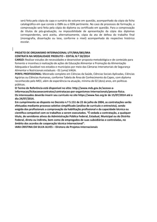 será feita pela cópia da capa e sumário do volume em questão, acompanhado da cópia da ficha
catalográfica em que conste o ISBN ou o ISSN pertinente. No caso de processos de formação, a
comprovação será feita pela cópia do diploma ou certificado em questão. Para a comprovação
de títulos de pós-graduação, na impossibilidade de apresentação da cópia dos diplomas
correspondentes, será aceita, alternativamente, cópia da ata de defesa do trabalho final
(monografia, dissertação ou tese, conforme o nível) acompanhada do respectivo histórico
escolar.
PROJETO DE ORGANISMO INTERNACIONAL UTF/BRA/085/BRA
CONTRATA NA MODALIDADE PRODUTO – EDITAL N.º 50/2014
CARGO: Realizar estudos de necessidades e desenvolver proposta metodológica e de conteúdo para
fomento e incentivo à realização de ações de Educação Alimentar e Promoção da Alimentação
Adequada e Saudável nos estados e municípios por meio das Câmaras Intersetoriais de Segurança
Alimentar e Nutricionais estaduais - 01 (uma) VAGA.
PERFIL PROFISSIONAL: Mestrado completo em Ciências da Saúde, Ciências Sociais Aplicadas, Ciências
Agrárias ou Ciências Humanas, conforme Tabela de Área de Conhecimento da Capes, com diploma
reconhecido pelo MEC; além de experiência na atuação, mínima de 02 (dois) anos, em políticas
públicas.
O Termo de Referência está disponível no sítio: http://www.mds.gov.br/acesso-a-
informacao/licitacoesecontratos/contratacao-por-organismos-internacionais/pessoa-fisica.
Os interessados deverão inserir seu currículo no site https://www.fao.org.br de 15/07/2014 até o
dia 24/07/2014.
Em cumprimento ao disposto no Decreto n.º 5.151 de 22 de julho de 2004, as contratações serão
efetuadas mediante processo seletivo simplificado (análise de currículo e entrevista), sendo
exigida dos profissionais a comprovação da habilitação profissional e da capacidade técnica ou
científica compatível com os trabalhos a serem executados. “É vedada a contratação, a qualquer
título, de servidores ativos da Administração Pública Federal, Estadual, Municipal ou do Distrito
Federal, direta ou indireta, bem como de empregados de suas subsidiárias e controladas, no
âmbito dos acordos de cooperação técnica internacional”.
IARA CRISTINA DA SILVA ALVES – Diretora de Projetos Internacionais
 
