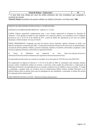 Página | 12
Total de Pontos – Entrevista* 15
* A nota final será obtida por meio da média aritmética dos três avaliadores que comporão a
comissão de seleção.
Total de Pontos (somatório dos pontos obtidos na Análise Curricular e na Entrevista): 100
PROJETO DE ORGANISMO INTERNACIONAL UTF/BRA/085/BRA
CONTRATA NA MODALIDADE PRODUTO – EDITAL N.º 51/2014
CARGO: Elaborar proposições complementares para o novo formato operacional do Programa de Aquisição de
Alimentos - PAA apoiado na adesão de entes federados e/ou consórcios públicos, em consonância com as mudanças
previstas na Lei nº 12.512 de 14 de outubro de 2011, a partir da análise das experiências já em curso nos estados,
municípios e Distrito Federal - 05 (cinco) VAGAS.
PERFIL PROFISSIONAL: Graduação nas áreas de Ciências Sociais Aplicadas, Agrárias, Humanas ou Saúde, com
diploma devidamente reconhecido pelo MEC; e Experiência profissional mínima de 05 (cinco) anos na implementação e
execução de políticas públicas voltadas a governos municipais, estaduais e/ou distrital, relacionadas a programas e ações
na área de segurança alimentar e nutricional e/ou agricultura familiar.
O Termo de Referência está disponível no sítio: http://www.mds.gov.br/acesso-a-
informacao/licitacoesecontratos/contratacao-por-organismos-internacionais/pessoa-fisica.
Os interessados deverão inserir seu currículo no site https://www.fao.org.br de 14/07/2014 até o dia 20/07/2014.
Em cumprimento ao disposto no Decreto n.º 5.151 de 22 de julho de 2004, as contratações serão efetuadas mediante
processo seletivo simplificado (análise de currículo e entrevista), sendo exigida dos profissionais a comprovação da
habilitação profissional e da capacidade técnica ou científica compatível com os trabalhos a serem executados. “É vedada
a contratação, a qualquer título, de servidores ativos da Administração Pública Federal, Estadual, Municipal ou do
Distrito Federal, direta ou indireta, bem como de empregados de suas subsidiárias e controladas, no âmbito dos acordos
de cooperação técnica internacional”.
IARA CRISTINA DA SILVA ALVES – Diretora de Projetos Internacionais
 