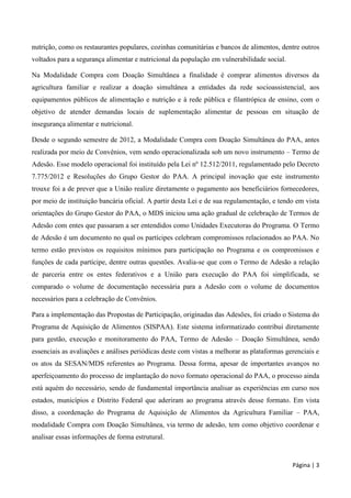 Página | 3
nutrição, como os restaurantes populares, cozinhas comunitárias e bancos de alimentos, dentre outros
voltados para a segurança alimentar e nutricional da população em vulnerabilidade social.
Na Modalidade Compra com Doação Simultânea a finalidade é comprar alimentos diversos da
agricultura familiar e realizar a doação simultânea a entidades da rede socioassistencial, aos
equipamentos públicos de alimentação e nutrição e à rede pública e filantrópica de ensino, com o
objetivo de atender demandas locais de suplementação alimentar de pessoas em situação de
insegurança alimentar e nutricional.
Desde o segundo semestre de 2012, a Modalidade Compra com Doação Simultânea do PAA, antes
realizada por meio de Convênios, vem sendo operacionalizada sob um novo instrumento – Termo de
Adesão. Esse modelo operacional foi instituído pela Lei nº 12.512/2011, regulamentado pelo Decreto
7.775/2012 e Resoluções do Grupo Gestor do PAA. A principal inovação que este instrumento
trouxe foi a de prever que a União realize diretamente o pagamento aos beneficiários fornecedores,
por meio de instituição bancária oficial. A partir desta Lei e de sua regulamentação, e tendo em vista
orientações do Grupo Gestor do PAA, o MDS iniciou uma ação gradual de celebração de Termos de
Adesão com entes que passaram a ser entendidos como Unidades Executoras do Programa. O Termo
de Adesão é um documento no qual os partícipes celebram compromissos relacionados ao PAA. No
termo estão previstos os requisitos mínimos para participação no Programa e os compromissos e
funções de cada partícipe, dentre outras questões. Avalia-se que com o Termo de Adesão a relação
de parceria entre os entes federativos e a União para execução do PAA foi simplificada, se
comparado o volume de documentação necessária para a Adesão com o volume de documentos
necessários para a celebração de Convênios.
Para a implementação das Propostas de Participação, originadas das Adesões, foi criado o Sistema do
Programa de Aquisição de Alimentos (SISPAA). Este sistema informatizado contribui diretamente
para gestão, execução e monitoramento do PAA, Termo de Adesão – Doação Simultânea, sendo
essenciais as avaliações e análises periódicas deste com vistas a melhorar as plataformas gerenciais e
os atos da SESAN/MDS referentes ao Programa. Dessa forma, apesar de importantes avanços no
aperfeiçoamento do processo de implantação do novo formato operacional do PAA, o processo ainda
está aquém do necessário, sendo de fundamental importância analisar as experiências em curso nos
estados, municípios e Distrito Federal que aderiram ao programa através desse formato. Em vista
disso, a coordenação do Programa de Aquisição de Alimentos da Agricultura Familiar – PAA,
modalidade Compra com Doação Simultânea, via termo de adesão, tem como objetivo coordenar e
analisar essas informações de forma estrutural.
 