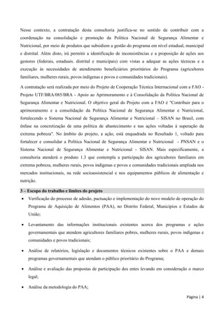 Página | 4
Nesse contexto, a contratação desta consultoria justifica-se no sentido de contribuir com a
coordenação na consolidação e promoção da Política Nacional de Segurança Alimentar e
Nutricional, por meio de produtos que subsidiem a gestão do programa em nível estadual, municipal
e distrital. Além disto, irá permitir a identificação de inconsistências e a proposição de ações aos
gestores (federais, estaduais. distrital e municipais) com vistas a adequar as ações técnicas e a
execução às necessidades de atendimento beneficiários prioritários do Programa (agricultores
familiares, mulheres rurais, povos indígenas e povos e comunidades tradicionais).
A contratação será realizada por meio do Projeto de Cooperação Técnica Internacional com a FAO -
Projeto UTF/BRA/085/BRA - Apoio ao Aprimoramento e à Consolidação da Política Nacional de
Segurança Alimentar e Nutricional. O objetivo geral do Projeto com a FAO é "Contribuir para o
aprimoramento e a consolidação da Política Nacional de Segurança Alimentar e Nutricional,
fortalecendo o Sistema Nacional de Segurança Alimentar e Nutricional – SISAN no Brasil, com
ênfase na concretização de uma política de abastecimento e nas ações voltadas à superação da
extrema pobreza". No âmbito do projeto, a ação, está enquadrada no Resultado 1, voltado para
fortalecer e consolidar a Política Nacional de Segurança Alimentar e Nutricional - PNSAN e o
Sistema Nacional de Segurança Alimentar e Nutricional - SISAN. Mais especificamente, a
consultoria atenderá o produto 1.3 que contempla a participação dos agricultores familiares em
extrema pobreza, mulheres rurais, povos indígenas e povos e comunidades tradicionais ampliada nos
mercados institucionais, na rede socioassistencial e nos equipamentos públicos de alimentação e
nutrição.
3 – Escopo do trabalho e limites do projeto
 Verificação do processo de adesão, pactuação e implementação do novo modelo de operação do
Programa de Aquisição de Alimentos (PAA), no Distrito Federal, Municípios e Estados da
União;
 Levantamento das informações institucionais existentes acerca dos programas e ações
governamentais que atendem agricultores familiares pobres, mulheres rurais, povos indígenas e
comunidades e povos tradicionais;
 Análise de relatórios, legislação e documentos técnicos existentes sobre o PAA e demais
programas governamentais que atendam o público prioritário do Programa;
 Análise e avaliação das propostas de participação dos entes levando em consideração o marco
legal;
 Análise da metodologia do PAA;
 