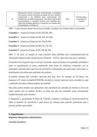 Página | 6
5
Documento técnico contendo sistematização e avaliação
dos pontos críticos existentes na gestão do novo modelo
operacional e do SISPAA para concretização do
atendimento ao público prioritário. Este deverá apresentar
recomendações e sugestões técnicas para melhoria das
ações das unidades gestoras e executoras nos Estados não
contemplados no Produto 4.
24%
330 dias após a
assinatura do
contrato
OBS. 1: Cada consultor desenvolverá suas atividades e produtos nos Estados abaixo relacionados:
Consultor 1 – Atuará nos Estados do RJ, GO, BA, MT;
Consultor 2 – Atuará nos Estados do DF, MA, PA, RO;
Consultor 3 – Atuará nos Estados do AC, RS, PI, PR;
Consultor 4 - Atuará nos Estados do MG, SC, ES, TO;
Consultor 5 - Atuará nos Estados do PE, PB, SP, MS.
OBS. 2: As áreas de atuação de cada consultor serão definidas pela Coordenação-Geral de
Articulação Federativa para Abastecimento Alimentar – CGFAL, após entrevista com o candidato.
O consultor deverá garantir que os serviços executados sejam realizados com qualidade, atendendo a
todas as especificações no prazo estabelecido neste termo de referência, cumprindo com as
orientações realizadas pelo supervisor da consultoria e submetendo, para apreciação e aprovação, as
modificações necessárias para realização dos produtos.
O produto entregue pelo consultor, aprovado pela área, deve ser entregue em 02 (duas) vias
impressas e 01 (uma) via digital (CD-ROM), devendo as versões impressas serem assinadas na capa
e rubricadas em todas as demais páginas do conteúdo.
Não serão aceitos produtos que apresentem mera reprodução de conteúdos da internet ou livros de
outros autores sem os créditos devidos ou ainda sem que tais conteúdos sejam minimamente
tratados/analisados pelo consultor.
É obrigatória a apresentação de Plano de Trabalho, contendo a estratégia de desenvolvimento de
todos os produtos de consultoria, o qual deverá ser entregue pelo consultor juntamente com o
primeiro produto apresentado.
5 - Especificações
Requisitos Obrigatórios (eliminatórios):
Formação Acadêmica
 