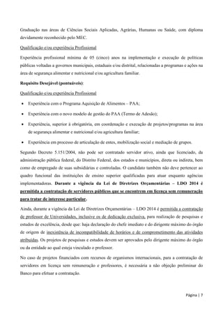 Página | 7
Graduação nas áreas de Ciências Sociais Aplicadas, Agrárias, Humanas ou Saúde, com diploma
devidamente reconhecido pelo MEC.
Qualificação e/ou experiência Profissional
Experiência profissional mínima de 05 (cinco) anos na implementação e execução de políticas
públicas voltadas a governos municipais, estaduais e/ou distrital, relacionadas a programas e ações na
área de segurança alimentar e nutricional e/ou agricultura familiar.
Requisito Desejável (pontuáveis):
Qualificação e/ou experiência Profissional
 Experiência com o Programa Aquisição de Alimentos – PAA;
 Experiência com o novo modelo de gestão do PAA (Termo de Adesão);
 Experiência, superior à obrigatória, em coordenação e execução de projetos/programas na área
de segurança alimentar e nutricional e/ou agricultura familiar;
 Experiência em processo de articulação de entes, mobilização social e mediação de grupos.
Segundo Decreto 5.151/2004, não pode ser contratado servidor ativo, ainda que licenciado, da
administração pública federal, do Distrito Federal, dos estados e municípios, direta ou indireta, bem
como de empregado de suas subsidiárias e controladas. O candidato também não deve pertencer ao
quadro funcional das instituições de ensino superior qualificadas para atuar enquanto agências
implementadoras. Durante a vigência da Lei de Diretrizes Orçamentárias – LDO 2014 é
permitida a contratação de servidores públicos que se encontrem em licença sem remuneração
para tratar de interesse particular.
Ainda, durante a vigência da Lei de Diretrizes Orçamentárias – LDO 2014 é permitida a contratação
de professor de Universidades, inclusive os de dedicação exclusiva, para realização de pesquisas e
estudos de excelência, desde que: haja declaração do chefe imediato e do dirigente máximo do órgão
de origem de inexistência de incompatibilidade de horários e de comprometimento das atividades
atribuídas. Os projetos de pesquisas e estudos devem ser aprovados pelo dirigente máximo do órgão
ou da entidade ao qual esteja vinculado o professor.
No caso de projetos financiados com recursos de organismos internacionais, para a contratação de
servidores em licença sem remuneração e professores, é necessária a não objeção preliminar do
Banco para efetuar a contratação.
 
