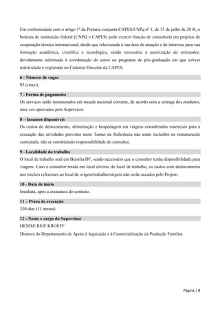 Página | 8
Em conformidade com o artigo 1º da Portaria conjunta CAPES/CNPq nº 1, de 15 de julho de 2010, o
bolsista de instituição federal (CNPQ e CAPES) pode exercer função de consultoria em projetos de
cooperação técnica internacional, desde que relacionada à sua área de atuação e de interesse para sua
formação acadêmica, científica e tecnológica, sendo necessária a autorização do orientador,
devidamente informada à coordenação do curso ou programa de pós-graduação em que estiver
matriculado e registrado no Cadastro Discente da CAPES.
6 - Número de vagas
05 (cinco).
7 - Forma de pagamento
Os serviços serão remunerados em moeda nacional corrente, de acordo com a entrega dos produtos,
uma vez aprovados pelo Supervisor.
8 – Insumos disponíveis
Os custos de deslocamento, alimentação e hospedagem em viagens consideradas essenciais para a
execução das atividades previstas neste Termo de Referência não estão incluídos na remuneração
contratada, não se constituindo responsabilidade do consultor.
9 - Localidade do trabalho
O local de trabalho será em Brasília/DF, sendo necessário que o consultor tenha disponibilidade para
viagens. Caso o consultor resida em local diverso do local de trabalho, os custos com deslocamento
nos trechos referentes ao local de origem/trabalho/origem não serão arcados pelo Projeto.
10 - Data de início
Imediata, após a assinatura do contrato.
11 – Prazo de execução
330 dias (11 meses).
12 - Nome e cargo do Supervisor
DENISE REIF KROEFF
Diretora do Departamento de Apoio à Aquisição e à Comercialização da Produção Familiar.
 