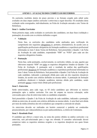 Página | 9
ANEXO 1 - AVALIAÇÃO DOS CURRÍCULOS RECEBIDOS
Os currículos recebidos dentro do prazo previsto e no formato exigido pelo edital serão
avaliados em duas etapas (análise curricular e entrevista) a seguir descritas. Os resultados desta
avaliação serão consignados, individualmente, na Ficha de Avaliação anexada a este Termo de
Referência.
Item 1 - Análise Curricular
Nesta primeira etapa, serão avaliados os currículos dos candidatos, em duas fases (validação e
pontuação), de acordo com os critérios definidos a seguir.
 Validação
Nesta fase, os currículos dos candidatos serão analisados para verificação do
cumprimento dos requisitos obrigatórios (e, portanto, eliminatórios), de acordo com as
qualificações profissionais obrigatórias de formação acadêmica e experiência profissional
informadas no item 5 deste Termo de Referência. Será preenchido o Quadro 1 da Ficha
de Avaliação de cada candidato, respondendo “SIM” ou “NÃO” para cada um dos
requisitos obrigatórios listados.
 Pontuação
Nesta fase, serão pontuados, exclusivamente, os currículos válidos, ou seja, aqueles que
obtiverem resposta “SIM” em todos os requisitos obrigatórios listados no Quadro 1 da
Ficha de Avaliação. A pontuação será o resultado da análise das qualificações
profissionais desejáveis de formação acadêmica e experiência profissional informadas no
item 5 deste Termo de Referência. Será preenchido o Quadro 2 da Ficha de Avaliação de
cada candidato, indicando a pontuação obtida para cada um dos requisitos desejáveis
listados, de acordo com critérios definidos na mesma tabela. A pontuação da formação
acadêmica obedecerá à titulação acadêmica máxima obtida pelo candidato, sendo
pontuado apenas o maior título obtido pelo profissional.
Item 2 - Entrevista
Serão entrevistados, para cada vaga, os 03 (três) candidatos que obtiveram as maiores
pontuações após a análise curricular. Em caso de empate na terceira colocação, serão
convocados para a fase de entrevistas todos os candidatos empatados.
Será preenchido o Quadro 3 da Ficha de Avaliação de cada candidato, indicando a pontuação
obtida na entrevista, de acordo com critérios definidos na mesma tabela. A nota final será obtida
por meio da média aritmética dos três avaliadores que comporão a comissão de seleção.
As entrevistas deverão ser realizadas em horário comercial e poderão ser conduzidas
presencialmente, por videoconferência ou por audioconferência, a critério do Contratante.
Item 3 - Resultado Final
O candidato que obtiver a maior nota, na soma dos pontos obtidos na análise curricular e na
entrevista, será pré-selecionado para a vaga ora ofertada. O consultor selecionado deverá
comprovar todos os requisitos mínimos exigidos e os requisitos desejáveis nos quais foram
pontuados.
 