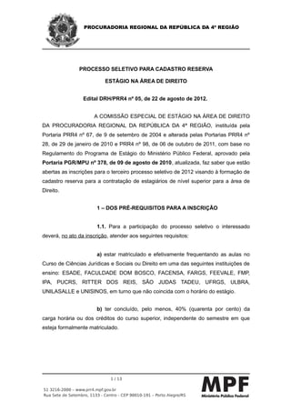 PROCURADORIA REGIONAL DA REPÚBLICA DA 4ª REGIÃO




                 PROCESSO SELETIVO PARA CADASTRO RESERVA

                             ESTÁGIO NA ÁREA DE DIREITO


                   Edital DRH/PRR4 nº 05, de 22 de agosto de 2012.


                        A COMISSÃO ESPECIAL DE ESTÁGIO NA ÁREA DE DIREITO
DA PROCURADORIA REGIONAL DA REPÚBLICA DA 4ª REGIÃO, instituída pela
Portaria PRR4 nº 67, de 9 de setembro de 2004 e alterada pelas Portarias PRR4 nº
28, de 29 de janeiro de 2010 e PRR4 nº 98, de 06 de outubro de 2011, com base no
Regulamento do Programa de Estágio do Ministério Público Federal, aprovado pela
Portaria PGR/MPU nº 378, de 09 de agosto de 2010, atualizada, faz saber que estão
abertas as inscrições para o terceiro processo seletivo de 2012 visando à formação de
cadastro reserva para a contratação de estagiários de nível superior para a área de
Direito.


                         1 – DOS PRÉ-REQUISITOS PARA A INSCRIÇÃO


                         1.1. Para a participação do processo seletivo o interessado
deverá, no ato da inscrição, atender aos seguintes requisitos:


                         a) estar matriculado e efetivamente frequentando as aulas no
Curso de Ciências Jurídicas e Sociais ou Direito em uma das seguintes instituições de
ensino: ESADE, FACULDADE DOM BOSCO, FACENSA, FARGS, FEEVALE, FMP,
IPA, PUCRS, RITTER DOS REIS, SÃO JUDAS TADEU, UFRGS, ULBRA,
UNILASALLE e UNISINOS, em turno que não coincida com o horário do estágio.


                         b) ter concluído, pelo menos, 40% (quarenta por cento) da
carga horária ou dos créditos do curso superior, independente do semestre em que
esteja formalmente matriculado.




                                1 / 13

51 3216-2000 – www.prr4.mpf.gov.br
Rua Sete de Setembro, 1133 - Centro - CEP 90010-191 – Porto Alegre/RS
 