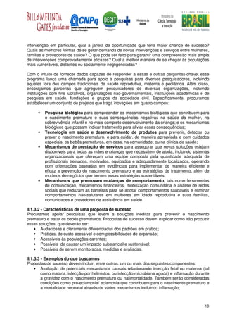 intervenção em particular, qual a janela de oportunidade que teria maior chance de sucesso?
Quais as melhores formas de se gerar demanda de novas intervenções e serviços entre mulheres,
famílias e provedores de saúde? O que pode ser feito para garantir uma compreensão mais ampla
de intervenções comprovadamente eficazes? Qual a melhor maneira de se chegar às populações
mais vulneráveis, distantes ou socialmente negligenciadas?

Com o intuito de fornecer dados capazes de responder a essas e outras perguntas-chave, esse
programa lança uma chamada para apoio a pesquisas para diversos pesquisadores, incluindo
aqueles fora dos campos tradicionais de saúde reprodutiva, materna e pediátrica. Além disso,
encorajamos parcerias que agreguem pesquisadores de diversas organizações, incluindo
instituições com fins lucrativos, organizações não-governamentais, instituições acadêmicas e de
pesquisa em saúde, fundações e grupos da sociedade civil. Especificamente, procuramos
estabelecer um conjunto de projetos que traga inovações em quatro campos:

      •   Pesquisa biológica para compreender os mecanismos biológicos que contribuem para
          o nascimento prematuro e suas consequências negativas na saúde da mulher, na
          sobrevivência infantil e no mais completo desenvolvimento da criança; e os mecanismos
          biológicos que possam indicar tratamento para aliviar essas consequências;
      •   Tecnologia em saúde e desenvolvimento de produtos para prevenir, detectar ou
          prever o nascimento prematuro, e para cuidar, de maneira apropriada e com cuidados
          especiais, os bebês prematuros, em casa, na comunidade, ou na clínica de saúde;
      •   Mecanismos de prestação de serviços para assegurar que novas soluções estejam
          disponíveis para todas as mães e crianças que necessitem de ajuda, incluindo sistemas
          organizacionais que ofereçam uma equipe composta pela quantidade adequada de
          profissionais treinados, motivados, equipados e adequadamente localizados, operando
          com orientações baseadas em evidências para implementar de maneira eficiente e
          eficaz a prevenção do nascimento prematuro e as estratégias de tratamento, além de
          modelos de negócios que tornem essas estratégias sustentáveis;
      •   Mecanismos que promovam mudanças de comportamento, tais como ferramentas
          de comunicação, mecanismos financeiros, mobilização comunitária e análise de redes
          sociais que reduzam as barreiras para se adotar comportamentos saudáveis e eliminar
          comportamentos não-salutares em mulheres em idade reprodutiva e suas famílias,
          comunidades e provedores de assistência em saúde.

II.1.3.2 - Características de uma proposta de sucesso
Procuramos apoiar pesquisas que levem a soluções inéditas para prevenir o nascimento
prematuro e tratar os bebês prematuros. Propostas de sucesso devem explicar como irão produzir
essas soluções, que deverão ser:
     • Audaciosas e claramente diferenciadas dos padrões em prática;
     • Práticas, de custo acessível e com possibilidades de expansão;
     • Acessíveis às populações carentes;
     • Possíveis de causar um impacto substancial e sustentável;
     • Possíveis de serem monitoradas, medidas e avaliadas.

II.1.3.3 - Exemplos do que buscamos
Propostas de sucesso devem incluir, entre outros, um ou mais dos seguintes componentes:
     • Avaliação de potenciais mecanismos causais relacionando infecção fetal ou materna (tal
         como malaria, infecção por helmintos, ou infecção microbiana aguda) e inflamação durante
         a gravidez com o nascimento prematuro ou natimortalidade. Também serão consideradas
         condições como pré-eclampsia/ eclampsia que contribuem para o nascimento prematuro e
         a mortalidade neonatal através de vários mecanismos incluindo inflamação;



                                                                                              10
 