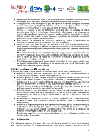 •   Identificação de mecanismos pelos quais a nutrição poderia influenciar a fisiologia fetal e
       materna de forma a facilitar a ocorrência de nascimento prematuro e natimorto;
   •   Avaliação sobre como a duração e o grau de exposição materna a condições ambientais
       adversas (tais como poluição no ambiente do lar ou exposição a toxinas no meio-
       ambiente) podem aumentar os riscos de nascimento prematuro e natimorto;
   •   Formas de expandir o uso de tratamentos existentes para os cuidados de bebês
       prematuros, de validar os mecanismos pelos quais eles são eficazes ou de estabelecer as
       melhores formas desses tratamentos a serem usados, incluindo estudos de emolientes
       tópicos, contato pele a pele (método Canguru), tecnologias de ventilação, surfactante
       pulmonar e uso pré-natal de corticoesteroides;
   •   Compreensão da influência de cesarianas eletivas no índice de ocorrências de
       nascimentos prematuros e como minimizar esse fator iatrogênico;
   •   Maneiras pelas quais as tecnologias da informação e da comunicação podem ser usadas
       para melhorar a prestação de serviços, a vigilância e a avaliação de cuidados de saúde
       baseados em evidência para mulheres em idade reprodutiva e para os bebês prematuros e
       suas mães;
   •   Mecanismos de mudanças de comportamento para engajar, informar e estimular mulheres
       em idade reprodutiva e suas famílias, comunidades e provedores de assistência em saúde,
       com o intuito de limitar os riscos de nascimento prematuro e promover cuidados
       adequados aos bebês prematuros;
   •   Parcerias com pesquisadores de outros países, especialmente onde houver oportunidade
       de ampliar colaborações já existentes e de demonstrar que novas intervenções são
       aplicáveis em diversos cenários e locais.

II.1.3.4 - Exemplos do que NÃO nos interessa
Exemplos de tipos de projetos que não apoiaremos, entre outros, estão listados a seguir:
     • Pesquisas básicas que não demonstrem uma via direta para o desenvolvimento e
         comprovação na prevenção de nascimentos prematuros;
     • Estudos que não abordem métodos analíticos que suportem substancialmente as causas
         que ligam os fatores de interesse propostos e os riscos de nascimento prematuro;
     • Estudos que proponham soluções aplicáveis a apenas uma pequena fração de mulheres
         sob risco de nascimento prematuro ou uma pequena fração de bebês prematuros;
     • Projetos que não possuam viabilidade de expansão devido a sua natureza ou por se
         aplicarem somente a um subgrupo reduzido da população;
     • Estudos que proponham intervenções que se desviem de práticas importantes para a
         saúde materno-infantil, tais como aquelas que promovam uma interrupção antecipada da
         amamentação no peito, impeçam o contato pele a pele ou atrapalhem a rotina de
         imunizações;
     • Projetos que não apresentem medidas de avaliação apropriadas para a determinação de
         sucesso ou falha que subsidiem a tomada de decisão sobre a continuidade de
         financiamento;
     • Estudos que proponham soluções que representem avanços apenas limitados em relação
         a abordagens já existentes, tais como o uso de aparelhos de comunicação móvel
         (mHealth), que não gerem impacto significativamente mais amplo ou à integração de
         sistemas de informação múltiplos em uma solução única;
     • Estudos que proponham repetição de uma abordagem em nova localidade geográfica, mas
         sem acréscimo de inovação.

II.1.4 - Colaborações

Por meio desse programa buscamos criar um consórcio de projetos financiados individualmente
que irão se beneficiar do compartilhamento de ideias entre projetos. Esperamos que tal

                                                                                               11
 