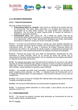 II.1.6. RECURSOS FINANCEIROS

II.1.6.1 – Faixas de financiamento

São duas as faixas financiamento:
   • Financiamento básico ou ”semente”: valor máximo de R$ 500 mil por projeto. Esse tipo
      de financiamento não requer dados preliminares e é concebido para promover uma
      oportunidade de se testar ideias ousadas. Tais ideias podem incluir aplicações de
      abordagens fora do campo da saúde materno-infantil na tentativa de solucionar o
      problema do nascimento prematuro;
   • Financiamento pleno: valor máximo de R$ 2 milhões por projeto. Esse tipo de
      financiamento requer dados preliminares e é concebido para promover uma oportunidade
      de se desenvolver, refinar e testar rigorosamente abordagens que tenham demonstrado
      previamente um potencial sucesso em cenário controlado ou limitado.

II.1.6.1.1 - O número de financiamentos básicos e plenos que serão alocados dependerá da
resposta à Chamada. Estima-se apoiar 8 projetos com financiamento básico e 2 projetos com
financiamento pleno. Em todos os casos, o orçamento de projetos individuais deverá ser
representativo do âmbito e da magnitude do estudo proposto e cuidadosamente planejado para
que se possa obter o maior impacto possível dentro da categoria de financiamento desejada.

II.1.6.1.2 - Prevê-se que haverá uma nova etapa de financiamento, possivelmente de valor
semelhante ao desta Chamada, dentro de um período de tempo que permita que os
pesquisadores financiados nesta etapa possam usar os resultados de seus projetos para pleitear
um segundo financiamento de dois anos.

II.1.6.2 - As propostas aprovadas nesta Chamada serão financiadas com recursos no valor global
estimado de até R$ 8.200.000,00 (oito milhões e duzentos mil reais) oriundos do orçamento do
CNPq (R$ 2 milhões), do Decit/SCTIE/MS (R$ 2,2 milhões) e da Fundação Bill e Melinda Gates
(R$ 4 milhões), a serem liberados em parcelas a serem definidas.

II.1.6.2.1 – As propostas aprovadas serão financiadas, concomitantemente, com recursos das
partes brasileiras acima descritas, via CNPq, e mediante Acordo de Financiamento com a
Fundação Bill e Melinda Gates. Em casos especiais, o financiamento se dará por uma ou outra via
isoladamente.

II.1.6.2.2 - Os recursos oriundos da Fundação Bill e Melinda Gates serão pagos diretamente pela
Fundação aos projetos aprovados.

II.1.6.2.3 - Os recursos do CNPq destinam-se exclusivamente ao pagamento de bolsas.

II.1.6.3 - O proponente poderá apresentar um único projeto, e para apenas uma das faixas
descritas no item II.1.6.1.

II.1.7. ITENS FINANCIÁVEIS

II.1.7.1 - Os recursos da presente chamada serão destinados ao financiamento de itens de
custeio, capital e bolsas, compreendendo:

II.1.7.1.1 Custeio:

                                                                                            13
 