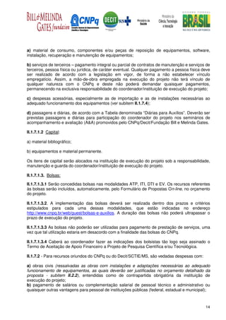 a) material de consumo, componentes e/ou peças de reposição de equipamentos, software,
instalação, recuperação e manutenção de equipamentos;

b) serviços de terceiros – pagamento integral ou parcial de contratos de manutenção e serviços de
terceiros, pessoa física ou jurídica, de caráter eventual. Qualquer pagamento a pessoa física deve
ser realizado de acordo com a legislação em vigor, de forma a não estabelecer vínculo
empregatício. Assim, a mão-de-obra empregada na execução do projeto não terá vínculo de
qualquer natureza com o CNPq e deste não poderá demandar quaisquer pagamentos,
permanecendo na exclusiva responsabilidade do coordenador/instituição de execução do projeto;

c) despesas acessórias, especialmente as de importação e as de instalações necessárias ao
adequado funcionamento dos equipamentos (ver subitem II.1.7.4);

d) passagens e diárias, de acordo com a Tabela denominada “Diárias para Auxílios”. Deverão ser
previstas passagens e diárias para participação do coordenador do projeto nos seminários de
acompanhamento e avaliação (A&A) promovidos pelo CNPq/Decit/Fundação Bill e Melinda Gates.

II.1.7.1.2 Capital:

a) material bibliográfico;

b) equipamentos e material permanente.

Os itens de capital serão alocados na instituição de execução do projeto sob a responsabilidade,
manutenção e guarda do coordenador/instituição de execução do projeto.

II.1.7.1.3. Bolsas:

II.1.7.1.3.1 Serão concedidas bolsas nas modalidades ATP, ITI, DTI e EV. Os recursos referentes
às bolsas serão incluídos, automaticamente, pelo Formulário de Propostas On-line, no orçamento
do projeto.

II.1.7.1.3.2. A implementação das bolsas deverá ser realizada dentro dos prazos e critérios
estipulados para cada uma dessas modalidades, que estão indicadas no endereço
http://www.cnpq.br/web/guest/bolsas-e-auxilios. A duração das bolsas não poderá ultrapassar o
prazo de execução do projeto.

II.1.7.1.3.3 As bolsas não poderão ser utilizadas para pagamento de prestação de serviços, uma
vez que tal utilização estaria em desacordo com a finalidade das bolsas do CNPq.

II.1.7.1.3.4 Caberá ao coordenador fazer as indicações dos bolsistas tão logo seja assinado o
Termo de Aceitação de Apoio Financeiro a Projeto de Pesquisa Científica e/ou Tecnológica.

II.1.7.2 - Para recursos oriundos do CNPq ou do Decit/SCTIE/MS, são vedadas despesas com:

a) obras civis (ressalvadas as obras com instalações e adaptações necessárias ao adequado
funcionamento de equipamentos, as quais deverão ser justificadas no orçamento detalhado da
proposta - subitem II.2.2), entendidas como de contrapartida obrigatória da instituição de
execução do projeto;
b) pagamento de salários ou complementação salarial de pessoal técnico e administrativo ou
quaisquer outras vantagens para pessoal de instituições públicas (federal, estadual e municipal);



                                                                                               14
 