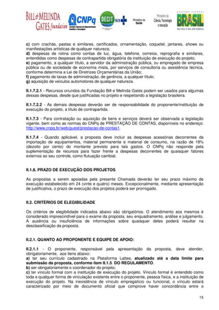 c) com crachás, pastas e similares, certificados, ornamentação, coquetel, jantares, shows ou
manifestações artísticas de qualquer natureza;
d) despesas de rotina como contas de luz, água, telefone, correios, reprografia e similares,
entendidas como despesas de contrapartida obrigatória da instituição de execução do projeto;
e) pagamento, a qualquer título, a servidor da administração pública, ou empregado de empresa
pública ou de sociedade de economia mista, por serviços de consultoria ou assistência técnica,
conforme determina a Lei de Diretrizes Orçamentárias da União;
f) pagamento de taxas de administração, de gerência, a qualquer título;
g) aquisição de veículos automotores de qualquer natureza.

II.1.7.2.1 - Recursos oriundos da Fundação Bill e Melinda Gates podem ser usados para algumas
dessas despesas, desde que justificadas no projeto e respeitando a legislação brasileira.

II.1.7.2.2 - As demais despesas deverão ser de responsabilidade do proponente/instituição de
execução do projeto, a título de contrapartida.

II.1.7.3 - Para contratação ou aquisição de bens e serviços deverá ser observada a legislação
vigente, bem como as normas do CNPq de PRESTAÇÃO DE CONTAS, disponíveis no endereço:
http://www.cnpq.br/web/guest/prestacao-de-contas1.

II.1.7.4 - Quando aplicável, a proposta deve incluir as despesas acessórias decorrentes da
importação de equipamentos, material permanente e material de consumo, na razão de 18%
(dezoito por cento) do montante previsto para tais gastos. O CNPq não responde pela
suplementação de recursos para fazer frente a despesas decorrentes de quaisquer fatores
externos ao seu controle, como flutuação cambial.


II.1.8. PRAZO DE EXECUÇÃO DOS PROJETOS

As propostas a serem apoiadas pela presente Chamada deverão ter seu prazo máximo de
execução estabelecido em 24 (vinte e quatro) meses. Excepcionalmente, mediante apresentação
de justificativa, o prazo de execução dos projetos poderá ser prorrogado.


II.2. CRITÉRIOS DE ELEGIBILIDADE

Os critérios de elegibilidade indicados abaixo são obrigatórios. O atendimento aos mesmos é
considerado imprescindível para o exame da proposta, seu enquadramento, análise e julgamento.
A ausência ou insuficiência de informações sobre quaisquer deles poderá resultar na
desclassificação da proposta.


II.2.1. QUANTO AO PROPONENTE E EQUIPE DE APOIO:

II.2.1.1 - O proponente, responsável pela apresentação da proposta, deve atender,
obrigatoriamente, aos itens abaixo:
a) ter seu currículo cadastrado na Plataforma Lattes, atualizado até a data limite para
submissão da proposta, conforme item II.1.5. DO REGULAMENTO.
b) ser obrigatoriamente o coordenador do projeto;
c) ter vínculo formal com a instituição de execução do projeto. Vínculo formal é entendido como
toda e qualquer forma de vinculação existente entre o proponente, pessoa física, e a instituição de
execução do projeto. Na inexistência de vínculo empregatício ou funcional, o vínculo estará
caracterizado por meio de documento oficial que comprove haver concordância entre o

                                                                                                15
 