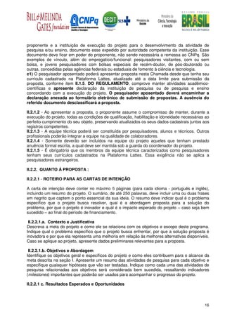 proponente e a instituição de execução do projeto para o desenvolvimento da atividade de
pesquisa e/ou ensino, documento esse expedido por autoridade competente da instituição. Esse
documento deve ficar em poder do proponente, não sendo necessária a remessa ao CNPq. São
exemplos de vínculo, além do empregatício/funcional: pesquisadores visitantes, com ou sem
bolsa, e jovens pesquisadores com bolsas especiais de recém-doutor, de pós-doutorado ou
outras, concedidas pelas agências federais ou estaduais de fomento à ciência e tecnologia.
c1) O pesquisador aposentado poderá apresentar proposta nesta Chamada desde que tenha seu
currículo cadastrado na Plataforma Lattes, atualizado até a data limite para submissão da
proposta, conforme item II.1.5. DO REGULAMENTO, comprove manter atividades acadêmico-
científicas e apresente declaração da instituição de pesquisa ou de pesquisa e ensino
concordando com a execução do projeto. O pesquisador aposentado deverá encaminhar a
declaração anexada ao formulário eletrônico de submissão de propostas. A ausência do
referido documento desclassificará a proposta.

II.2.1.2 - Ao apresentar a proposta, o proponente assume o compromisso de manter, durante a
execução do projeto, todas as condições de qualificação, habilitação e idoneidade necessárias ao
perfeito cumprimento do seu objeto, preservando atualizados os seus dados cadastrais juntos aos
registros competentes.
II.2.1.3 - A equipe técnica poderá ser constituída por pesquisadores, alunos e técnicos. Outros
profissionais poderão integrar a equipe na qualidade de colaboradores.
II.2.1.4 - Somente deverão ser incluídos na equipe do projeto aqueles que tenham prestado
anuência formal escrita, a qual deve ser mantida sob a guarda do coordenador do projeto.
II.2.1.5 - É obrigatório que os membros da equipe técnica caracterizados como pesquisadores
tenham seus currículos cadastrados na Plataforma Lattes. Essa exigência não se aplica a
pesquisadores estrangeiros.

II.2.2. QUANTO À PROPOSTA :

II.2.2.1 - ROTEIRO PARA AS CARTAS DE INTENÇÃO

A carta de intenção deve conter no máximo 5 páginas (para cada idioma - português e inglês),
incluindo um resumo do projeto. O sumário, de até 250 palavras, deve incluir uma ou duas frases
em negrito que captem o ponto essencial da sua ideia. O resumo deve indicar qual é o problema
específico que o projeto busca resolver, qual é a abordagem proposta para a solução do
problema, por que o projeto é inovador e qual é o impacto esperado do projeto – caso seja bem
sucedido – ao final do período de financiamento.

 II.2.2.1.a. Contexto e Justificativa
Descreva a meta do projeto e como ele se relaciona com os objetivos e escopo deste programa.
Indique qual o problema específico que o projeto busca enfrentar, por que a solução proposta é
inovadora e por que ela representa uma melhoria em relação às melhores alternativas disponíveis.
Caso se aplique ao projeto, apresente dados preliminares relevantes para a proposta.

 II.2.2.1.b. Objetivos e Abordagem
Identifique os objetivos geral e específicos do projeto e como eles contribuem para o alcance da
meta descrita na seção I. Apresente um resumo das atividades de pesquisa para cada objetivo e
especifique quaisquer hipóteses que vão ser testadas. Indique como cada uma das atividades de
pesquisa relacionadas aos objetivos será considerada bem sucedida, ressaltando indicadores
(milestones) importantes que poderão ser usados para acompanhar o progresso do projeto.

II.2.2.1 c. Resultados Esperados e Oportunidades




                                                                                             16
 