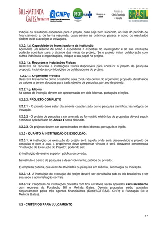 Indique os resultados esperados para o projeto, caso seja bem sucedido, ao final do período de
financiamento e, de forma resumida, quais seriam os próximos passos e como os resultados
podem levar a avanços e inovações.

II.2.2.1.d. Capacidade do Investigador e da Instituição
Apresente um resumo de como a experiência e expertise do investigador e de sua instituição
poderão contribuir para o alcance das metas do projeto. Se o projeto incluir colaboração com
outros indivíduos e organizações, indique o seu papel no projeto.

II.2.2.1.e. Recursos e Instalações Físicas
Descreva os recursos e instalações físicas disponíveis para conduzir o projeto de pesquisa
proposto, incluindo as contribuições de colaboradores do projeto.

 II.2.2.1.f. Orçamento Previsto
Descreva brevemente como o trabalho será conduzido dentro do orçamento proposto, detalhando
os valores a serem alocados para cada objetivo de pesquisa, por ano de projeto.

II.2.2.1.g. Idioma
As cartas de intenção devem ser apresentadas em dois idiomas, português e inglês.

II.2.2.2. PROJETO COMPLETO

II.2.2.1 - O projeto deve estar claramente caracterizado como pesquisa científica, tecnológica ou
inovação.

II.2.2.2 - O projeto de pesquisa a ser anexado ao formulário eletrônico de propostas deverá seguir
o modelo apresentado no Anexo I desta chamada.

II.2.2.3. Os projetos devem ser apresentados em dois idiomas, português e inglês.

II.2.3 - QUANTO À INSTITUIÇÃO DE EXECUÇÃO:

II.2.3.1. A instituição de execução do projeto será aquela onde será desenvolvido o projeto de
pesquisa e com a qual o proponente deve apresentar vínculo e será doravante denominada
“Instituição de Execução do Projeto”, podendo ser:

a) instituição de ensino superior, pública ou privada;

b) instituto e centro de pesquisa e desenvolvimento, público ou privado;

c) empresa pública, que execute atividades de pesquisa em Ciência, Tecnologia ou Inovação.

II.2.3.1.1. A instituição de execução do projeto deverá ser constituída sob as leis brasileiras e ter
sua sede e administração no País.

II.2.3.1.2. Propostas de instituições privadas com fins lucrativos serão apoiadas exclusivamente
com recursos da Fundação Bill e Melinda Gates. Demais propostas serão apoiadas
conjuntamente pelos três agentes financiadores (Decit/SCTIE/MS, CNPq e Fundação Bill e
Melinda Gates).


II.3 - CRITÉRIOS PARA JULGAMENTO


                                                                                                  17
 