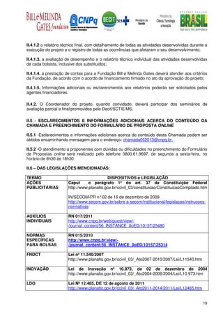 II.4.1.2 o relatório técnico final, com detalhamento de todas as atividades desenvolvidas durante a
execução do projeto e o registro de todas as ocorrências que afetaram o seu desenvolvimento;

II.4.1.3. a avaliação de desempenho e o relatório técnico individual das atividades desenvolvidas
de cada bolsista, inclusive dos substituídos;

II.4.1.4. a prestação de contas para a Fundação Bill e Melinda Gates deverá atender aos critérios
da Fundação, de acordo com o acordo de financiamento firmado no ato da aprovação do projeto;

II.4.1.5. Informações adicionais ou esclarecimentos aos relatórios poderão ser solicitados pelos
agentes financiadores.

II.4.2. O Coordenador do projeto, quando convidado, deverá participar dos seminários de
avaliação parcial e final promovidos pelo Decit/SCTIE/MS.

II.5 - ESCLARECIMENTOS E INFORMAÇÕES ADICIONAIS ACERCA DO CONTEÚDO DA
CHAMADA E PREENCHIMENTO DO FORMULÁRIO DE PROPOSTA ONLINE

II.5.1 -Esclarecimentos e informações adicionais acerca do conteúdo desta Chamada podem ser
obtidos encaminhando mensagem para o endereço: chamada052013@cnpq.br.

II.5.2 -O atendimento a proponentes com dúvidas ou dificuldades no preenchimento do Formulário
de Propostas online será realizado pelo telefone 0800.61.9697, de segunda a sexta-feira, no
horário de 8h30 às 18h30.

II.6 – DAS LEGISLAÇÕES MENCIONADAS:

TERMO                                      DISPOSITIVOS e LEGISLAÇÃO
AÇÕES                 Caput      e parágrafo 1º do art. 37 da Constituição Federal
PUBLICITÁRIAS         http://www.planalto.gov.br/ccivil_03/constituicao/ConstituicaoCompilado.htm

                      IN/SECOM-PR n° 02 de 16 de dezembro de 2009
                      http://www.secom.gov.br/sobre-a-secom/institucional/legislacao/instrucoes-
                      normativas

AUXÍLIOS              RN 017/2011
INDIVIDUAIS           http://www.cnpq.br/web/guest/view/-
                      /journal_content/56_INSTANCE_0oED/10157/25480

NORMAS                RN 015/2010
ESPECÍFICAS           http://www.cnpq.br/view/-
PARA BOLSAS           /journal_content/56_INSTANCE_0oED/10157/25314

FNDCT                 Lei nº 11.540/2007
                      http://www.planalto.gov.br/ccivil_03/_Ato2007-2010/2007/Lei/L11540.htm

INOVAÇÃO              Lei de Inovação nº 10.973, de 02 de dezembro de 2004
                      http://www.planalto.gov.br/ccivil_03/_Ato2004-2006/2004/Lei/L10.973.htm

LDO                   Lei Nº 12.465, DE 12 de agosto de 2011
                      http://www.planalto.gov.br/ccivil_03/_Ato2011-2014/2011/Lei/L12465.htm


                                                                                                19
 