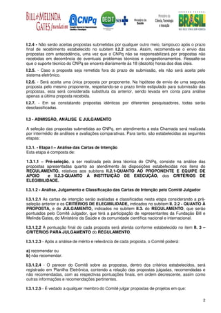 I.2.4 - Não serão aceitas propostas submetidas por qualquer outro meio, tampouco após o prazo
final de recebimento estabelecido no subitem I.2.2 acima. Assim, recomenda-se o envio das
propostas com antecedência, uma vez que o CNPq não se responsabilizará por propostas não
recebidas em decorrência de eventuais problemas técnicos e congestionamentos. Ressalte-se
que o suporte técnico do CNPq se encerra diariamente às 18 (dezoito) horas dos dias úteis.
I.2.5. - Caso a proposta seja remetida fora do prazo de submissão, ela não será aceita pelo
sistema eletrônico.
I.2.6. - Será aceita uma única proposta por proponente. Na hipótese de envio de uma segunda
proposta pelo mesmo proponente, respeitando-se o prazo limite estipulado para submissão das
propostas, esta será considerada substituta da anterior, sendo levada em conta para análise
apenas a última proposta recebida.
I.2.7. - Em se constatando propostas idênticas por diferentes pesquisadores, todas serão
desclassificadas.

I.3 - ADMISSÃO, ANÁLISE E JULGAMENTO

A seleção das propostas submetidas ao CNPq, em atendimento a esta Chamada será realizada
por intermédio de análises e avaliações comparativas. Para tanto, são estabelecidas as seguintes
etapas:

I.3.1. - Etapa I – Análise das Cartas de Intenção
Esta etapa é composta de:

1.3.1.1 – Pré-seleção, a ser realizada pela área técnica do CNPq, consiste na análise das
propostas apresentadas quanto ao atendimento às disposições estabelecidas nos itens do
REGULAMENTO, relativos aos subitens II.2.1-QUANTO AO PROPONENTE E EQUIPE DE
APOIO      e II.2.3-QUANTO À INSTITUIÇÃO DE EXECUÇÃO, dos CRITÉRIOS DE
ELEGIBILIDADE.

I.3.1.2 - Análise, Julgamento e Classificação das Cartas de Intenção pelo Comitê Julgador

I.3.1.2.1 As cartas de intenção serão avaliadas e classificadas nesta etapa considerando a pré-
seleção anterior e os CRITÉRIOS DE ELEGIBILIDADE, indicados no subitem II. 2.2 - QUANTO À
PROPOSTA, e de JULGAMENTO, indicados no subitem II.3. do REGULAMENTO, que serão
pontuados pelo Comitê Julgador, que terá a participação de representantes da Fundação Bill e
Melinda Gates, do Ministério da Saúde e da comunidade científica nacional e internacional.

I.3.1.2.2 A pontuação final de cada proposta será aferida conforme estabelecido no item II. 3 –
CRITÉRIOS PARA JULGAMENTO do REGULAMENTO.

I.3.1.2.3 - Após a análise de mérito e relevância de cada proposta, o Comitê poderá:

a) recomendar ou
b) não recomendar.

I.3.1.2.4 - O parecer do Comitê sobre as propostas, dentro dos critérios estabelecidos, será
registrado em Planilha Eletrônica, contendo a relação das propostas julgadas, recomendadas e
não recomendadas, com as respectivas pontuações finais, em ordem decrescente, assim como
outras informações e recomendações pertinentes.

I.3.1.2.5 - É vedado a qualquer membro do Comitê julgar propostas de projetos em que:

                                                                                              2
 