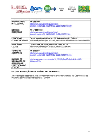 PROPRIEDADE          RN-013/2008
INTELECTUAL          http://www.cnpq.br/web/guest/view/-
                     /journal_content/56_INSTANCE_0oED/10157/24829

NORMAS               RN nº 006/2009
RECURSAIS            http://www.cnpq.br/web/guest/view/-
                     /journal_content/56_INSTANCE_0oED/10157/25041

PRINCIPIOS      Caput e parágrafo 1º do art. 37 da Constituição Federal
CONSTITUCIONAIS http://www.planalto.gov.br/ccivil_03/constituicao/ConstituicaoCompilado.htm

PRINCÍPIOS           LEI Nº 9.784, de 29 de janeiro de 1999, Art. 2º
LEGAIS               http://www.planalto.gov.br/ccivil_03/Leis/L9784.htm

TERMO DE             RN 018/2011
ACEITAÇÃO            http://www.cnpq.br/web/guest/view/-
                     /journal_content/56_INSTANCE_0oED/10157/25465

MANUAL DE            http://www.cnpq.br/documents/10157/d6b5ae87-42ab-4b4c-85f6-
UTILIZAÇÃO DE        838fedda953d
RECURSOS E
PRESTAÇÃO DE
CONTAS

II.7 – COORDENAÇÂO RESPONSÁVEL PELA CHAMADA

A Coordenação responsável pelo acompanhamento da presente Chamada é a Coordenação do
Programa de Pesquisa em Biociências - COBIO.




                                                                                        20
 