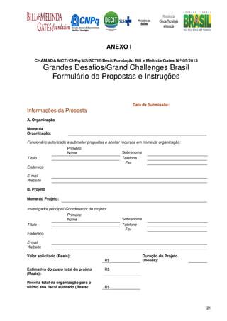 ANEXO I

    CHAMADA MCTI/CNPq/MS/SCTIE/Decit/Fundação Bill e Melinda Gates N º 05/2013
          Grandes Desafios/Grand Challenges Brasil
            Formulário de Propostas e Instruções


                                                           Data de Submissão:
Informações da Proposta
A. Organização

Nome da
Organização:

Funcionário autorizado a submeter propostas e aceitar recursos em nome da organização:
                       Primeiro
                       Nome                          Sobrenome
Título                                               Telefone
                                                      Fax
Endereço

E-mail
Website

B. Projeto

Nome do Projeto:

Investigador principal/ Coordenador do projeto:
                       Primeiro
                       Nome                          Sobrenome
Título                                               Telefone
                                                      Fax
Endereço

E-mail
Website

Valor solicitado (Reais):                                        Duração do Projeto
                                             R$                  (meses):

Estimativa do custo total do projeto         R$
(Reais):

Receita total da organização para o
último ano fiscal auditado (Reais):          R$




                                                                                         21
 