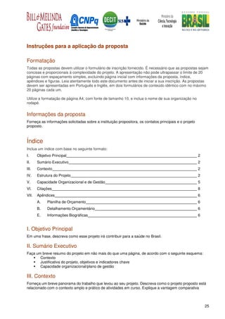 Instruções para a aplicação da proposta

Formatação
Todas as propostas devem utilizar o formulário de inscrição fornecido. É necessário que as propostas sejam
concisas e proporcionais à complexidade do projeto. A apresentação não pode ultrapassar o limite de 20
páginas com espaçamento simples, excluindo página inicial com informações da proposta, índice,
apêndices e figuras. Leia atentamente todo este documento antes de iniciar a sua inscrição. As propostas
devem ser apresentadas em Português e Inglês, em dois formulários de conteúdo idêntico com no máximo
20 páginas cada um.

Utilize a formatação de página A4, com fonte de tamanho 10, e inclua o nome de sua organização no
rodapé.


Informações da proposta
Forneça as informações solicitadas sobre a instituição propositora, os contatos principais e o projeto
proposto.



Índice
Inclua um índice com base no seguinte formato:
I.     Objetivo Principal                                                                                2
II.    Sumário Executivo                                                                                 2
III.   Contexto                                                                                          2
IV.    Estrutura do Projeto                                                                              2
V.     Capacidade Organizacional e de Gestão                                                             5
VI.    Citações                                                                                          8
VII.   Apêndices                                                                                         6
       A.    Planilha de Orçamento                                                                       6
       B.    Detalhamento Orçamentário                                                                   6
       E.    Informações Biográficas                                                                     6


I. Objetivo Principal
Em uma frase, descreva como esse projeto irá contribuir para a saúde no Brasil.

II. Sumário Executivo
Faça um breve resumo do projeto em não mais do que uma página, de acordo com o seguinte esquema:
       Contexto
       Justificativa do projeto, objetivos e indicadores chave
       Capacidade organizacional/plano de gestão

III. Contexto
Forneça um breve panorama do trabalho que levou ao seu projeto. Descreva como o projeto proposto está
relacionado com o contexto amplo e prático de atividades em curso. Explique a vantagem comparativa



                                                                                                             25
 