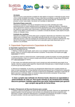 Atividades
       Assume-se que a execução bem sucedida de cada objetivo irá requerer a realização de pelo menos
       uma ou várias atividades articuladas. Forneça a descrição da atividade ou grupo de atividades e de
       como elas irão contribuir para o alcance do objetivo que está sendo descrito. Indicadores não
       precisam constar nessa seção, mas devem ser ilustradas no Apêndice A.
       Resultados/Etapas essenciais
       Descreva os resultados, incluindo os indicadores chave que serão utilizadas para medir
       quantitativamente ou avaliar qualitativamente o progresso em relação aos objetivos. Indicadores
       chave representam eventos ou desenvolvimentos significativos que indicam progresso na realização
       dos objetivos e que podem estar relacionados a resultados específicos, à experimentos destinadas
       a gerar novas ideias e conhecimentos ou a subsidiar a tomada de decisões. Cada objetivo terá pelo
       menos um indicador chave.
       Avaliação dos resultados
       Descreva os métodos e as fontes pelas quais o progresso relacionado aos indicadores chave desse
       objetivo será monitorado.Caso o seu projeto seja estruturado de uma forma em que seja mais
       adequado escrever o plano de avaliação dos resultados para todos os objetivos coletivamente, faça
       isso ao final da seção e mostre claramente como esse plano geral está relacionado com os
       objetivos e as atividades.


V. Capacidade Organizacional e Capacidade de Gestão
A. Capacidade organizacional e instalações
Forneça uma descrição breve de:
    1. História e missão da organização, assim como a sua vantagem comparativa para implmentar esse
    projeto. (Caso um consórcio esteja submentendo a proposta, forneça essas informações para cada
    organização do mesmo).

   2. Experiência anterior no desenvolvimento, implementação e gestão de projetos nas áreas geográficas
   e técnicas propostas. (Caso um consórcio esteja submentendo a proposta, forneça essas informações
   para cada organização do mesmo).

   3. Caso exista uma instituição parceira para a qual a equipe que está submetendo esse projeto irá se
   reportar, descreva qualquer apoio específico requerido pela instituição para a implementação do projeto
   e confirme que isso será oferecido.

   4. Descreva as instalações, os recursos e os equipamentos disponíveis para o projeto proposto em
   todos os locais participantes. Forneça detalhes suficientes para garantir que a infraestrutura é adequada
   para permitir a realização do projeto, incluindo os sistemas de contabilidade, realização e supervisão de
   apoio a terceiros e contratos. (Caso um consórcio esteja submentendo a proposta, forneça essas
   informações para cada organização do mesmo).

     5. Caso o projeto seja realizado em diversos locais, descreva as capacidades e
    potencialidades de cada um. Para locais remotos ou de infraestrututra limitada,
    descreva quaisquer medidas específicas que serão implementadas para garantir
                        que o projeto seja gerido de forma eficaz.


B. Gestão e Planejamento de Recursos Humanos para o projeto
    1. Explique a estrutura de gestão e os planos de administração do projeto. Descreva as capacidades da
    equipe de gestão (incluindo quaisquer sub-contratos e/ou prestadores de serviços propostos) para
    administrar o projeto. Apresente especialmente o investigador principal/diretor do projeto e a equipe
    principal do projeto, incluindo suas experiências prévias em projetos similares.




                                                                                                         27
 