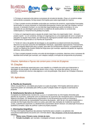 2. Forneça um panorama dos planos e processos de tomada de decisão. (Caso um consórcio esteja
    submentendo a proposta, forneça essas informações para cada organização do mesmo).

    3. Caso o projeto envolva atividades conduzidas por membros de consórcio, organizações financiadas,
    terceirizados ou outras empresas ou instituições participantes (mesmo que eles não recebam nenhum
    recurso), é necessário fornecer: a) uma lista das organizações que serão envolvidas e; b) uma
    descrição de sua abordagem para promover os objetivos de saúde pública no contexto das
    colaborações ou mecanismos de gestãop do projeto.

    4. Inclua um organograma para a equipe do projeto (caso haja uma organização maior – da qual o
    projeto é parte – ou um consórcio, forneça um organograma ou uma explanação de como o projeto se
    enquadra na equipe mais ampla). Os indivíduos do organograma também devem estar presentes no
    Detalhamento Orçamentário e na Planilha de Orçamento.

    5. Tendo em vista a de gestão de tecnologias ou de assistência ao desenvolvimento de produtos,
    descreva os recursos (conjuntos de habilidades individuais, capacidade organizacional, financiamento,
    etc.) que estarão disponíveis para o projeto, para além do conhecimento científico, na expectativa de
    cumprir os Objetivos de Acesso Global de longo-prazo (por exemplo, aspectos de gestão de negócios,
    advocacy, área jurídica etc.).

    6. Caso o projeto proposto envolva uma série de tecnologias ou produtos, descreva como o processo de
    decisões será tomado (por exemplo, com relação à adição e remoção de componentes do processo).



Citações, Apêndices e Figuras não contam para o limite de 20 páginas.
VI. Citações
Liste todas as referências essenciais para o seu trabalho ou o trabalho de outros que fudamentam a
abordagem do seu projeto. As referências devem incluir o título, os nomes dos autores, os livros ou
periódicos, números do volume e das páginas e o ano de publicação. Elas devem ser limitadas à literature
relevante.


VII. Apêndices


A. Planilha do Orçamento
Utilize uma planilha ou uma tabela para ilustrar os custos do projeto. Informações adicionais sobre o
orçamento podem ser solicitadas pelo CNPq ou pela Fundação Gates em seguida à submissão da
proposta.

B. Detalhamento Narrativo do Orçamento
O propósito do detalhamento narrativo do orçamento é complementar as informações oferecidas pela
planilha do orçamento, justificando como os elementos do orçamento são necessários para a realização dos
objetivos do projeto. Um detalhamento orçamentário é uma ferramenta que auxilia os revisores a
entenderem plenamente as necessidades financeiras da proposta , além de ser uma oportunidade para a
provisão de informação descritiva sobre os custos, para além das restrições do modelo de orçamento.
Juntos, a planilha de orçamento e o detalhamento orçamentário devem oferecer uma descrição financeira e
qualitativa completa, capaz de justificar o plano do projeto proposto.

C. Informações biográficas
Forneça informações biográficas das pessoas importantes para o projeto e, se aplicável, dos
consultores/colaboradores de acordo com o formato abaixo. Não ultrapasse o limite de duas páginas por
indivíduo.
        Último nome, Primeiro nome, iniciais do meio:
        Função no projeto: (por exemplo, investigador principal, consultor, etc.)


                                                                                                        28
 