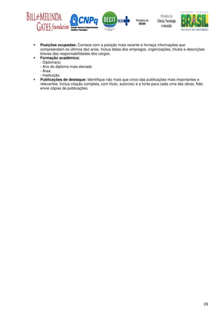 Posições ocupadas: Comece com a posição mais recente e forneça informações que
compreendam os últimos dez anos. Inclua datas dos empregos, organizações, títulos e descrições
breves das responsabilidades dos cargos.
Formação acadêmica:
- Diploma(s)
- Ano do diploma mais elevado
- Área
- Instituição
Publicações de destaque: Identifique não mais que cinco das publicações mais importantes e
relevantes. Inclua citação completa, com título, autor(es) e a fonte para cada uma das obras. Não
envie cópias de publicações.




                                                                                                29
 
