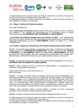 a) esteja participando da equipe do projeto seu cônjuge, companheiro ou parente, consanguíneo
ou afim, em linha reta ou na colateral, até o terceiro grau; ou
b) esteja litigando judicial ou administrativamente com qualquer membro da equipe do projeto ou
seus respectivos cônjuges ou companheiros.

I.3.2 - Etapa II – Análise dos Projetos Completos

Esta etapa é composta de:

I.3.2.1 Análise pelos Consultores ad hoc: análise da demanda, quanto ao mérito e relevância
das propostas, a ser realizada por especialistas que se manifestarão sobre os tópicos
relacionados no item II.3 CRITÉRIOS PARA JULGAMENTO do REGULAMENTO.

1.3.2.2.Análise dos Projetos Completos pela Área Técnica do CNPq : a ser realizada pela
área técnica do CNPq, consiste na análise das propostas apresentadas quanto ao atendimento às
disposições estabelecidas nos itens do REGULAMENTO, relativos ao subitem II.1.4 - ITENS
FINANCIÁVEIS.

I.3.2.3 Análise, Julgamento e Classificação dos Projetos Completos pelo Comitê Julgador

I.3.2.3.1 - As propostas serão avaliadas e classificadas nesta etapa considerando as análises das
etapas anteriores e os CRITÉRIOS DE ELEGIBILIDADE, indicados no subitem II. 2.2 - QUANTO
À PROPOSTA, e de JULGAMENTO, indicados no subitem II.3. do REGULAMENTO, que serão
pontuados pelo Comitê Julgador, que terá a participação de representantes da Fundação Bill e
Melinda Gates, do Ministério da Saúde e da comunidade científica nacional e internacional.


I.3.2.3.2 - A pontuação final de cada projeto será aferida conforme estabelecido no item II. 3 –
CRITÉRIOS PARA JULGAMENTO do REGULAMENTO.

I.3.2.3.3 - Após a análise de mérito e relevância de cada proposta e da adequação de seu
orçamento, o Comitê poderá recomendar:

a) aprovação, com ou sem cortes orçamentários, ou
b) não aprovação.

I.3.2.3.4 - O parecer do Comitê sobre as propostas, dentro dos critérios estabelecidos, será
registrado em Planilha Eletrônica, contendo a relação das propostas julgadas, recomendadas e
não recomendadas, com as respectivas pontuações finais, em ordem decrescente, assim como
outras informações e recomendações pertinentes. Para propostas recomendadas, será sugerido o
valor a ser financiado pelo CNPq, Decit/SCTIE/MS e Fundação Bill e Melinda Gates. Para
propostas não recomendadas, será emitido parecer consubstanciado contendo as justificativas
para a não recomendação. A Planilha Eletrônica será assinada por membros do Comitê.

I.3.2.3.5 – Não é permitido integrar o Comitê Julgador o consultor que tenha apresentado
propostas a esta Chamada ou que participe da equipe do projeto.

I.3.2.3.6 - É vedado a qualquer membro do Comitê julgar propostas de projetos em que:

a) esteja participando da equipe do projeto seu cônjuge, companheiro ou parente, consanguíneo
ou afim, em linha reta ou na colateral, até o terceiro grau; ou
b) esteja litigando judicial ou administrativamente com qualquer membro da equipe do projeto ou
seus respectivos cônjuges ou companheiros.

                                                                                               3
 