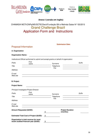 Anexo I (versão em inglês)

CHAMADA MCTI/CNPq/MS/SCTIE/Decit/Fundação Bill e Melinda Gates N º 05/2013
                      Grand Challenge Brazil
                 Application Form and Instructions


                                                                 Submission Date:
Proposal Information
A. Organization

Organization Name:

Institutional Official authorized to submit and accept grants on behalf of organization:
                        First
Prefix                                                    Surname                          Suffix
                        name
Title                                                     Telephone
                                                           Fax
Address

E-mail
Web site


B. Project

Project Name:

Principal Investigator/Project Director:
                        First
Prefix                                                    Surname                          Suffix
                        name
Title                                                     Telephone
                                                           Fax
Address

E-mail
Web site

Amount Requested ($USD):                                               Project Duration
                                               $                       (months):

Estimated Total Cost of Project ($USD):        $

Organization’s total revenue for most
recent audited financial year ($USD):          $




                                                                                                    30
 
