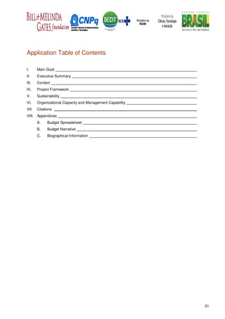 Application Table of Contents

I.     Main Goal
II.    Executive Summary
III.   Context
IV.    Project Framework
V.     Sustainability
VI.    Organizational Capacity and Management Capability
VII.   Citations
VIII. Appendices
       A.    Budget Spreadsheet
       B.    Budget Narrative
       C.    Biographical Information




                                                           31
 