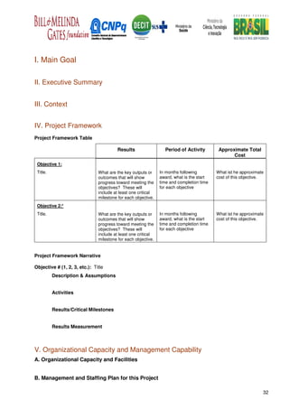 I. Main Goal

II. Executive Summary


III. Context


IV. Project Framework
Project Framework Table

                                         Results                 Period of Activity        Approximate Total
                                                                                                 Cost
 Objective 1:
 Title.                        What are the key outputs or     In months following        What ist he approximate
                               outcomes that will show         award, what is the start   cost of this objective.
                               progress toward meeting the     time and completion time
                               objectives? These will          for each objective
                               include at least one critical
                               milestone for each objective.
 Objective 2:*
 Title.                        What are the key outputs or     In months following        What ist he approximate
                               outcomes that will show         award, what is the start   cost of this objective.
                               progress toward meeting the     time and completion time
                               objectives? These will          for each objective
                               include at least one critical
                               milestone for each objective.


Project Framework Narrative

Objective # (1, 2, 3, etc.): Title
          Description & Assumptions


          Activities


          Results/Critical Milestones


          Results Measurement



V. Organizational Capacity and Management Capability
A. Organizational Capacity and Facilities


B. Management and Staffing Plan for this Project

                                                                                                                32
 