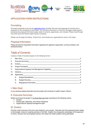 APPLICATION FORM INSTRUCTIONS


Formatting
All project proposals must use the application form provided. We ask that proposals be concise and in
proportion to the complexity of the project. The narrative should be no more than 20 pages single spaced
excluding the proposal information page, table of contents, appendices, and modules. Please read through
this entire document before beginning your proposal.

Please use A4 page formatting, 10-point font, and include your organization's name in the footer.


Proposal Information
Please provide the requested information regarding the applicant organization, primary contacts, and
proposed project.



Table of Contents
Include a Table of Contents based on the following format:
I.     Main Goal                                                                                       2
II.    Executive Summary                                                                               2
III.   Context                                                                                         2
IV.    Project Framework                                                                               2
V.     Organizational Capacity and Management Capability                                               5
VI.    Citations                                                                                       8
VII.   Appendices                                                                                      6
       A.    Budget Spreadsheet                                                                        6
       B.    Budget Narrative                                                                          6
       E.    Biographical Information                                                                  6


I. Main Goal
In one sentence please describe how this project will contribute to health impact in Brazil..

II. Executive Summary
Briefly summarize the project in no more than one page according to the following outline:
         Context
         Project goal, objectives, and critical milestones
         Organizational capacity/management plan

III. Context
Provide a brief overview of the prior work leading to your project. Describe how the proposed project relates
to the broader context of ongoing activities in the field. Explain the comparative advantage of this approach
to others. Discuss how the proposed solution will impact the health problem being addressed.




                                                                                                           34
 