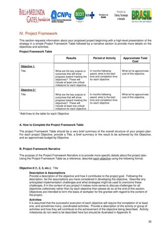 IV. Project Framework
This section requests information about your proposed project beginning with a high-level presentation of the
strategy in a simple Project Framework Table followed by a narrative section to provide more details on the
objectives and activities.
Project Framework Table

                                          Results                 Period of Activity        Approximate Total
                                                                                                  Cost
 Objective 1:
 Title.                         What are the key outputs or     In months following        What ist he approximate
                                outcomes that will show         award, what is the start   cost of this objective.
                                progress toward meeting the     time and completion time
                                objectives? These will          for each objective
                                include at least one critical
                                milestone for each objective.
 Objective 2:*
 Title.                         What are the key outputs or     In months following        What ist he approximate
                                outcomes that will show         award, what is the start   cost of this objective.
                                progress toward meeting the     time and completion time
                                objectives? These will          for each objective
                                include at least one critical
                                milestone for each objective.

*Add lines to the table for each Objective



A. How to Complete the Project Framework Table

The project Framework Table should be a very brief summary of the overall structure of your project plan.
For each project Objective, provide a Title, a brief summary or the result to be achieved by the Objective,
and an approximate budget by Objective.



B. Project Framework Narrative

The purpose of the Project Framework Narrative is to provide more specific details about the project plan.
Using the Project Framework Table as a reference, describe each objective using the following format:


Objective # (1, 2, 3, etc.): Title
          Description & Assumptions
          Provide a description of the objective and how it contributes to the project goal. Following the
          description, list the assumptions you have considered in developing the objective. Describe any
          anticipated implementation challenges and what strategies might be used to overcome these
          challenges. If in the context of you project it makes more sense to discuss challenges for all
          objectives collectively rather than by each objective then please do so at the end of this section.
          Objectives are intended to form the basis of workplan for the grantee with regard to the content of
          the project.
          Activities
          It is assumed that the successful execution of each objective will require the completion of at least
          one, and sometimes many, coordinated activities. Provide a description of the activity or group of
          activities and how they will contribute to the achievement of the objective being described. Activity
          milestones do not need to be described here but should be illustrated in Appendix A.


                                                                                                                  35
 