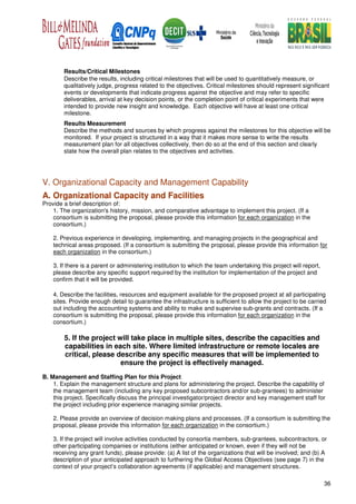Results/Critical Milestones
        Describe the results, including critical milestones that will be used to quantitatively measure, or
        qualitatively judge, progress related to the objectives. Critical milestones should represent significant
        events or developments that indicate progress against the objective and may refer to specific
        deliverables, arrival at key decision points, or the completion point of critical experiments that were
        intended to provide new insight and knowledge. Each objective will have at least one critical
        milestone.
        Results Measurement
        Describe the methods and sources by which progress against the milestones for this objective will be
        monitored. If your project is structured in a way that it makes more sense to write the results
        measurement plan for all objectives collectively, then do so at the end of this section and clearly
        state how the overall plan relates to the objectives and activities.




V. Organizational Capacity and Management Capability
A. Organizational Capacity and Facilities
Provide a brief description of:
    1. The organization's history, mission, and comparative advantage to implement this project. (If a
    consortium is submitting the proposal, please provide this information for each organization in the
    consortium.)

    2. Previous experience in developing, implementing, and managing projects in the geographical and
    technical areas proposed. (If a consortium is submitting the proposal, please provide this information for
    each organization in the consortium.)

    3. If there is a parent or administering institution to which the team undertaking this project will report,
    please describe any specific support required by the institution for implementation of the project and
    confirm that it will be provided.

    4. Describe the facilities, resources and equipment available for the proposed project at all participating
    sites. Provide enough detail to guarantee the infrastructure is sufficient to allow the project to be carried
    out including the accounting systems and ability to make and supervise sub-grants and contracts. (If a
    consortium is submitting the proposal, please provide this information for each organization in the
    consortium.)

        5. If the project will take place in multiple sites, describe the capacities and
        capabilities in each site. Where limited infrastructure or remote locales are
        critical, please describe any specific measures that will be implemented to
                           ensure the project is effectively managed.
B. Management and Staffing Plan for this Project
    1. Explain the management structure and plans for administering the project. Describe the capability of
    the management team (including any key proposed subcontractors and/or sub-grantees) to administer
    this project. Specifically discuss the principal investigator/project director and key management staff for
    the project including prior experience managing similar projects.

    2. Please provide an overview of decision making plans and processes. (If a consortium is submitting the
    proposal, please provide this information for each organization in the consortium.)

    3. If the project will involve activities conducted by consortia members, sub-grantees, subcontractors, or
    other participating companies or institutions (either anticipated or known, even if they will not be
    receiving any grant funds), please provide: (a) A list of the organizations that will be involved; and (b) A
    description of your anticipated approach to furthering the Global Access Objectives (see page 7) in the
    context of your project’s collaboration agreements (if applicable) and management structures.

                                                                                                                   36
 