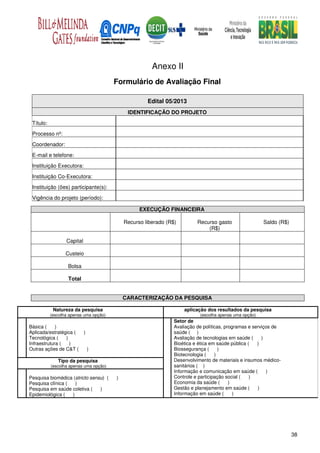 Anexo II
                                        Formulário de Avaliação Final

                                                     Edital 05/2013
                                             IDENTIFICAÇÃO DO PROJETO

 Título:
 Processo nº:
 Coordenador:
 E-mail e telefone:
 Instituição Executora:

 Instituição Co-Executora:
 Instituição (ões) participante(s):

 Vigência do projeto (período):

                                                  EXECUÇÃO FINANCEIRA

                                            Recurso liberado (R$)         Recurso gasto                 Saldo (R$)
                                                                              (R$)

                  Capital

                  Custeio

                   Bolsa

                   Total


                                            CARACTERIZAÇÃO DA PESQUISA

            Natureza da pesquisa                                    aplicação dos resultados da pesquisa
           (escolha apenas uma opção)                                      (escolha apenas uma opção)
                                                                Setor de
Básica (     )                                                  Avaliação de políticas, programas e serviços de
Aplicada/estratégica (      )                                   saúde ( )
Tecnológica (    )                                              Avaliação de tecnologias em saúde (     )
Infraestrutura (   )                                            Bioética e ética em saúde pública (   )
Outras ações de C&T (           )                               Biossegurança (      )
                                                                Biotecnologia (    )
              Tipo da pesquisa                                  Desenvolvimento de materiais e insumos médico-
           (escolha apenas uma opção)                           sanitários ( )
                                                                Informação e comunicação em saúde (       )
Pesquisa biomédica (stricto sensu) (    )                       Controle e participação social (   )
Pesquisa clínica (   )                                          Economia da saúde (       )
Pesquisa em saúde coletiva (    )                               Gestão e planejamento em saúde (      )
Epidemiológica (   )                                            Informação em saúde (       )




                                                                                                                     38
 