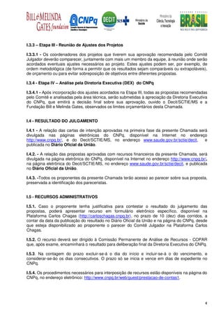 I.3.3 – Etapa III - Reunião de Ajustes dos Projetos

I.3.3.1 - Os coordenadores dos projetos que tiverem sua aprovação recomendada pelo Comitê
Julgador deverão comparecer, juntamente com mais um membro da equipe, à reunião onde serão
acordados eventuais ajustes necessários ao projeto. Estes ajustes podem ser, por exemplo, de
ordem metodológica (de forma a permitir que os resultados sejam comparáveis ou extrapoláveis),
de orçamento ou para evitar sobreposição de objetivos entre diferentes propostas.

I.3.4 - Etapa IV – Análise pela Diretoria Executiva (DEX) do CNPq

I.3.4.1 - Após incorporação dos ajustes acordados na Etapa III, todas as propostas recomendadas
pelo Comitê e analisadas pela área técnica, serão submetidas à apreciação da Diretoria Executiva
do CNPq, que emitirá a decisão final sobre sua aprovação, ouvido o Decit/SCTIE/MS e a
Fundação Bill e Melinda Gates, observados os limites orçamentários desta Chamada.


I.4 - RESULTADO DO JULGAMENTO

I.4.1 - A relação das cartas de intenção aprovadas na primeira fase da presente Chamada será
divulgada nas páginas eletrônicas do CNPq, disponível na Internet no endereço
http://www.cnpq.br/, e do Decit/SCTIE/MS, no endereço www.saude.gov.br/sctie/decit,        e
publicada no Diário Oficial da União.

I.4.2. - A relação das propostas aprovadas com recursos financeiros da presente Chamada, será
divulgada na página eletrônica do CNPq, disponível na Internet no endereço http://www.cnpq.br/,
na página eletrônica do Decit/SCTIE/MS, no endereço www.saude.gov.br/sctie/decit, e publicada
no Diário Oficial da União.

I.4.3. -Todos os proponentes da presente Chamada terão acesso ao parecer sobre sua proposta,
preservada a identificação dos pareceristas.


I.5 - RECURSOS ADMINISTRATIVOS

I.5.1. Caso o proponente tenha justificativa para contestar o resultado do julgamento das
propostas, poderá apresentar recurso em formulário eletrônico específico, disponível na
Plataforma Carlos Chagas (http://carloschagas.cnpq.br), no prazo de 10 (dez) dias corridos, a
contar da data da publicação do resultado no Diário Oficial da União e na página do CNPq, desde
que esteja disponibilizado ao proponente o parecer do Comitê Julgador na Plataforma Carlos
Chagas.

I.5.2. O recurso deverá ser dirigido à Comissão Permanente de Análise de Recursos - COPAR
que, após exame, encaminhará o resultado para deliberação final da Diretoria Executiva do CNPq.

I.5.3. Na contagem do prazo excluir-se-á o dia do início e incluir-se-á o do vencimento, e
considerar-se-ão os dias consecutivos. O prazo só se inicia e vence em dias de expediente no
CNPq.

I.5.4. Os procedimentos necessários para interposição de recursos estão disponíveis na página do
CNPq, no endereço eletrônico: http://www.cnpq.br/web/guest/prestacao-de-contas1.




                                                                                              4
 