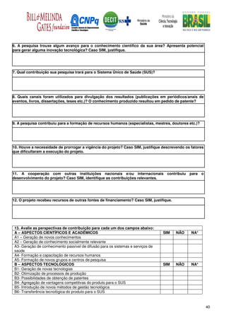 6. A pesquisa trouxe algum avanço para o conhecimento científico da sua área? Apresenta potencial
para gerar alguma inovação tecnológica? Caso SIM, justifique.




7. Qual contribuição sua pesquisa trará para o Sistema Único de Saúde (SUS)?




8. Quais canais foram utilizados para divulgação dos resultados (publicações em periódicos/anais de
eventos, livros, dissertações, teses etc.)? O conhecimento produzido resultou em pedido de patente?




9. A pesquisa contribuiu para a formação de recursos humanos (especialistas, mestres, doutores etc.)?




10. Houve a necessidade de prorrogar a vigência do projeto? Caso SIM, justifique descrevendo os fatores
que dificultaram a execução do projeto.




11. A cooperação com outras instituições nacionais e/ou internacionais contribuiu               para o
desenvolvimento do projeto? Caso SIM, identifique as contribuições relevantes.




12. O projeto recebeu recursos de outras fontes de financiamento? Caso SIM, justifique.




 13. Avalie as perspectivas de contribuição para cada um dos campos abaixo:
 A – ASPECTOS CIENTÍFICOS E ACADÊMICOS                                            SIM     NÃO   NA*
 A1 – Geração de novos conhecimentos
 A2 – Geração de conhecimento socialmente relevante
 A3- Geração de conhecimento passível de difusão para os sistemas e serviços de
 saúde
 A4- Formação e capacitação de recursos humanos
 A5- Formação de novos grupos e centros de pesquisa
 B – ASPECTOS TECNOLÓGICOS                                                        SIM     NÃO   NA*
 B1- Geração de novas tecnologias
 B2- Otimização de processos de produção
 B3- Possibilidades de obtenção de patentes
 B4- Agregação de vantagens competitivas do produto para o SUS
 B5- Introdução de novos métodos de gestão tecnológica
 B6- Transferência tecnológica do produto para o SUS



                                                                                                          40
 
