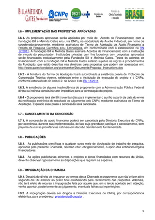 I.6 – IMPLEMENTAÇÃO DAS PROPOSTAS APROVADAS

I.6.1. As propostas aprovadas serão apoiadas por meio de Acordo de Financiamento com a
Fundação Bill e Melinda Gates e/ou, via CNPq, na modalidade de Auxílio Individual, em nome do
coordenador/proponente, mediante assinatura de Termo de Aceitação de Apoio Financeiro a
Projeto de Pesquisa Científica e/ou Tecnológica, em conformidade com o estabelecido na RN
17/2011. A Fundação Bill e Melinda Gates assinará Acordos de Financiamento com a instituição
de vínculo do pesquisador. Instituições privadas com fins lucrativos com propostas aprovadas
serão financiadas exclusivamente pela Fundação Bill e Melinda Gates. Todos os acordos de
financiamento com a Fundação Bill e Melinda Gates estarão sujeitos às regras e procedimentos
da Fundação, que estão descritas nas diretrizes para propostas que podem ser acessadas em:
http://www.gatesfoundation.org/grantseeker/Documents/Proposal_Instructions.doc

I.6.2 - A firmatura do Termo de Aceitação ficará subordinada à existência prévia de Protocolo de
Cooperação Técnica vigente, celebrado entre a instituição de execução do projeto e o CNPq,
conforme estabelecido no item 6.2. do Anexo II da RN 18/2011.

I.6.3. A existência de alguma inadimplência do proponente com a Administração Pública Federal
direta ou indireta constituirá fator impeditivo para a contratação do projeto.

I.6.4 - O proponente terá até 90 (noventa) dias para implementar o auxílio a partir da data do envio
da notificação eletrônica do resultado do julgamento pelo CNPq, mediante assinatura do Termo de
Aceitação. Expirado esse prazo a concessão será cancelada.


I.7 – CANCELAMENTO DA CONCESSÃO

I.7.1. A concessão do apoio financeiro poderá ser cancelada pela Diretoria Executiva do CNPq,
por ocorrência, durante sua implementação, de fato cuja gravidade justifique o cancelamento, sem
prejuízo de outras providências cabíveis em decisão devidamente fundamentada.


I.8 – PUBLICAÇÕES

I.8.1. As publicações científicas e qualquer outro meio de divulgação de trabalho de pesquisa,
apoiados pela presente Chamada, deverão citar, obrigatoriamente, o apoio das entidades/órgãos
financiadores.

I.8.2. As ações publicitárias atinentes a projetos e obras financiadas com recursos da União,
deverão observar rigorosamente as disposições que regulam as espécies.


I.9 – IMPUGNAÇÃO DA CHAMADA

I.9.1. Decairá do direito de impugnar os termos desta Chamada o proponente que não o fizer até o
segundo dia útil anterior ao prazo final estabelecido para recebimento das propostas. Ademais,
não terá efeito de recurso a impugnação feita por aquele que, em o tendo aceitado sem objeção,
venha apontar, posteriormente ao julgamento, eventuais falhas ou imperfeições.

I.9.2. A impugnação deverá ser dirigida à Diretoria Executiva do CNPq, por correspondência
eletrônica, para o endereço: presidencia@cnpq.br .




                                                                                                  5
 